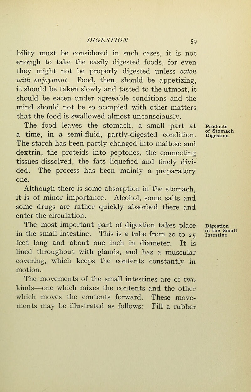 bility must be considered in such cases, it is not enough to take the easily digested foods, for even they might not be properly digested unless eaten with enjoyment. Food, then, should be appetizing, it should be taken slowly and tasted to the utmost, it should be eaten under agreeable conditions and the mind should not be so occupied with other matters that the food is swallowed almost unconsciously. The food leaves the stomach, a small part at a time, in a semi-fluid, partly-digested condition. The starch has been partly changed into maltose and dextrin, the proteids into peptones, the connecting tissues dissolved, the fats liquefied and finely divi- ded. The process has been mainly a preparatory one. Although there is some absorption in the stomach, it is of minor importance. Alcohol, some salts and some drugs are rather quickly absorbed there and enter the circulation. The most important part of digestion takes place in the small intestine. This is a tube from 20 to 25 feet long and about one inch in diameter. It is lined throughout with glands, and has a muscular covering, which keeps the contents constantly in motion. The movements of the small intestines are of two kinds—one which mixes the contents and the other which moves the contents forward. These move- ments may be illustrated as follows: Fill a rubber Products of Stomach Digestion Digestion in the Small Intestine