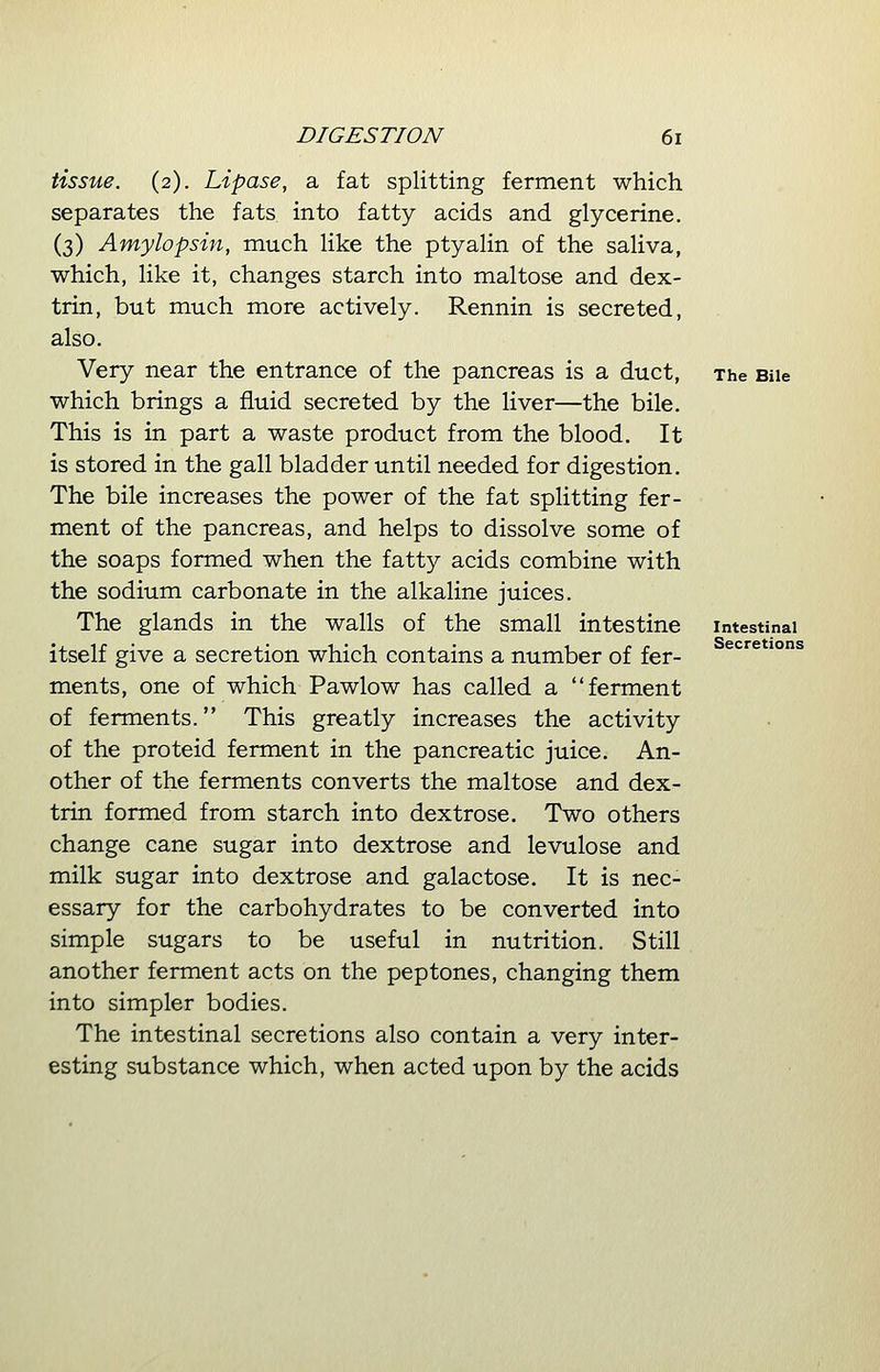 tissue. (2). Lipase, a fat splitting ferment which separates the fats into fatty acids and glycerine. (3) Amylopsin, much like the ptyalin of the saliva, which, like it, changes starch into maltose and dex- trin, but much more actively. Rennin is secreted, also. Very near the entrance of the pancreas is a duct, The Bile which brings a fluid secreted by the liver—the bile. This is in part a waste product from the blood. It is stored in the gall bladder until needed for digestion. The bile increases the power of the fat splitting fer- ment of the pancreas, and helps to dissolve some of the soaps formed when the fatty acids combine with the sodium carbonate in the alkaline juices. The glands in the walls of the small intestine intestinal itself give a secretion which contains a number of fer- ments, one of which Pawlow has called a ferment of ferments. This greatly increases the activity of the proteid ferment in the pancreatic juice. An- other of the ferments converts the maltose and dex- trin formed from starch into dextrose. Two others change cane sugar into dextrose and levulose and milk sugar into dextrose and galactose. It is nec- essary for the carbohydrates to be converted into simple sugars to be useful in nutrition. Still another ferment acts on the peptones, changing them into simpler bodies. The intestinal secretions also contain a very inter- esting substance which, when acted upon by the acids Secretions