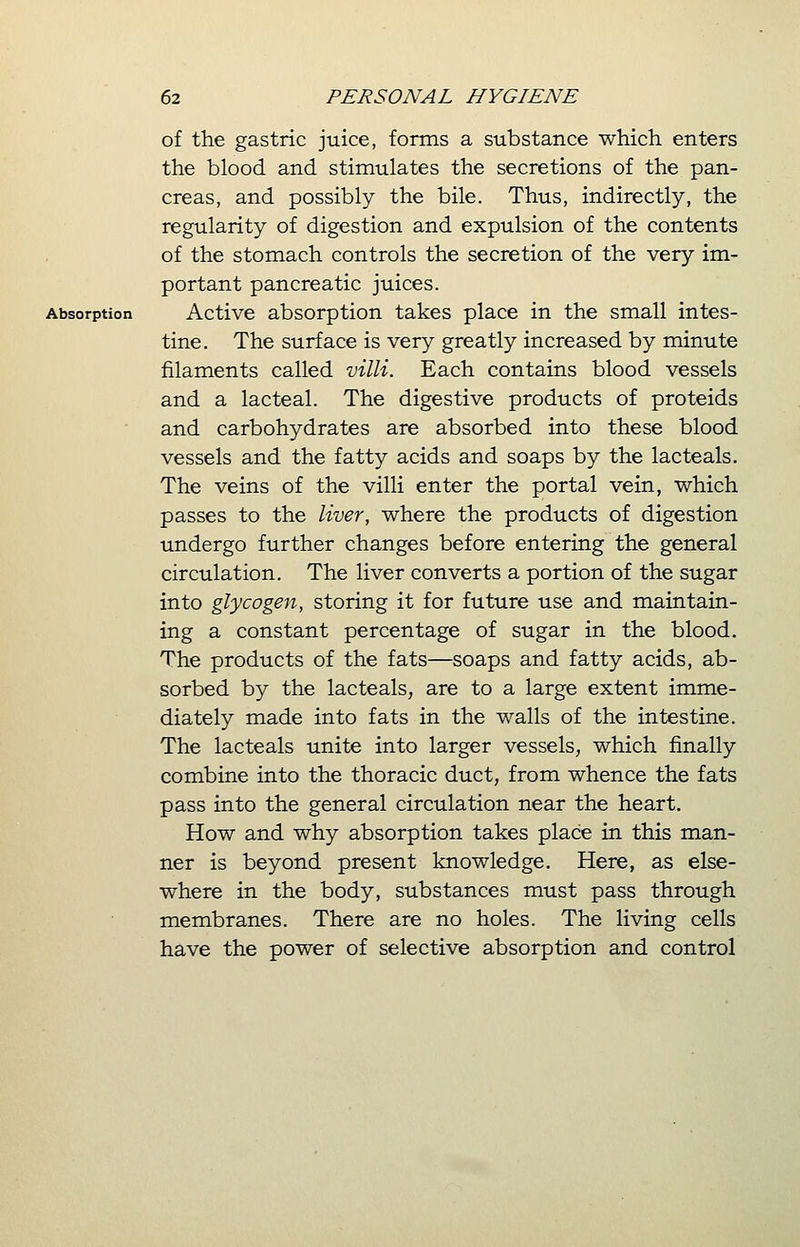 of the gastric juice, forms a substance which enters the blood and stimulates the secretions of the pan- creas, and possibly the bile. Thus, indirectly, the regularity of digestion and expulsion of the contents of the stomach controls the secretion of the very im- portant pancreatic juices. Absorption Active absorption takes place in the small intes- tine. The surface is very greatly increased by minute filaments called villi. Each contains blood vessels and a lacteal. The digestive products of proteids and carbohydrates are absorbed into these blood vessels and the fatty acids and soaps by the lacteals. The veins of the villi enter the portal vein, which passes to the liver, where the products of digestion undergo further changes before entering the general circulation. The liver converts a portion of the sugar into glycogen, storing it for future use and maintain- ing a constant percentage of sugar in the blood. The products of the fats—soaps and fatty acids, ab- sorbed by the lacteals, are to a large extent imme- diately made into fats in the walls of the intestine. The lacteals unite into larger vessels, which finally combine into the thoracic duct, from whence the fats pass into the general circulation near the heart. How and why absorption takes place in this man- ner is beyond present knowledge. Here, as else- where in the body, substances must pass through membranes. There are no holes. The living cells have the power of selective absorption and control