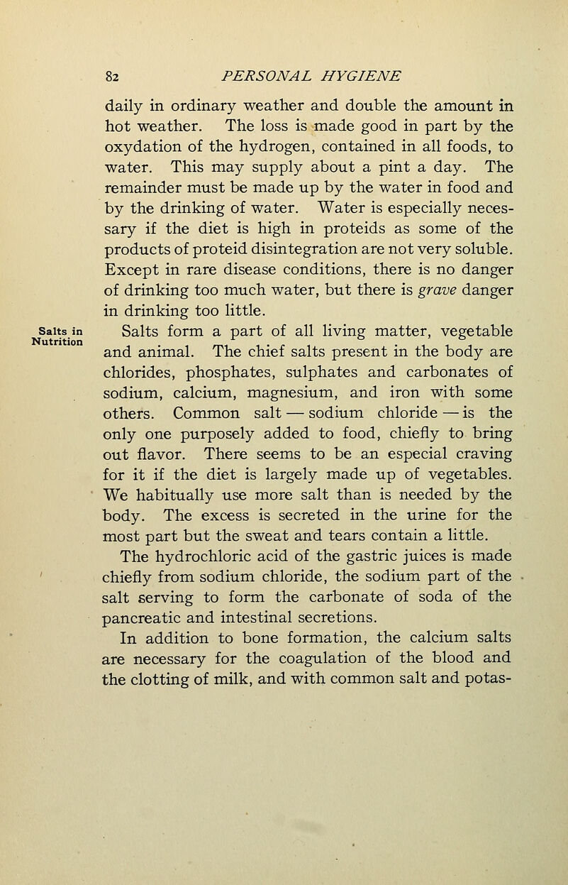 daily in ordinary weather and double the amount in hot weather. The loss is made good in part by the oxydation of the hydrogen, contained in all foods, to water. This may supply about a pint a day. The remainder must be made up by the water in food and by the drinking of water. Water is especially neces- sary if the diet is high in proteids as some of the products of proteid disintegration are not very soluble. Except in rare disease conditions, there is no danger of drinking too much water, but there is grave danger in drinking too little, salts in Salts form a part of all living matter, vegetable Nutrition . , . ....... and animal. The chief salts present m the body are chlorides, phosphates, sulphates and carbonates of sodium, calcium, magnesium, and iron with some others. Common salt — sodium chloride — is the only one purposely added to food, chiefly to bring out flavor. There seems to be an especial craving for it if the diet is largely made up of vegetables. We habitually use more salt than is needed by the body. The excess is secreted in the urine for the most part but the sweat and tears contain a little. The hydrochloric acid of the gastric juices is made chiefly from sodium chloride, the sodium part of the salt serving to form the carbonate of soda of the pancreatic and intestinal secretions. In addition to bone formation, the calcium salts are necessary for the coagulation of the blood and the clotting of milk, and with common salt and potas-