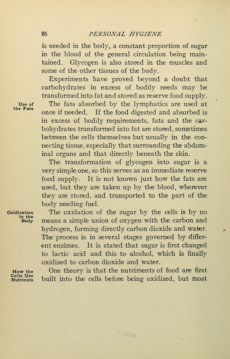 Use of the Fats Oxidization in the Body How the Cells Use Nutrients is needed in the body, a constant proportion of sugar in the blood of the general circulation being main- tained. Glycogen is also stored in the muscles and some of the other tissues of the body. Experiments have proved beyond a doubt that carbohydrates in excess of bodily needs may be transformed into fat and stored as reserve food supply. The fats absorbed by the lymphatics are used at once if needed. If the food digested and absorbed is in excess of bodily requirements, fats and the car- bohydrates transformed into fat are stored, sometimes between the cells themselves but usually in the con- necting tissue, especially that surrounding the abdom- inal organs and that directly beneath the skin. The transformation of glycogen into sugar is a very simple one, so this serves as an immediate reserve food supply. It is not known just how the fats are used, but they are taken up by the blood, wherever they are stored, and transported to the part of the body needing fuel. The oxidation of the sugar by the cells is by no means a simple union of oxygen with the carbon and hydrogen, forming directly carbon dioxide and water. The process is in several stages governed by differ- ent enzimes. It is stated that sugar is first changed to lactic acid and this to alcohol, which is finally oxidized to carbon dioxide and water. One theory is that the nutriments of food are first built into the cells before being oxidized, but most