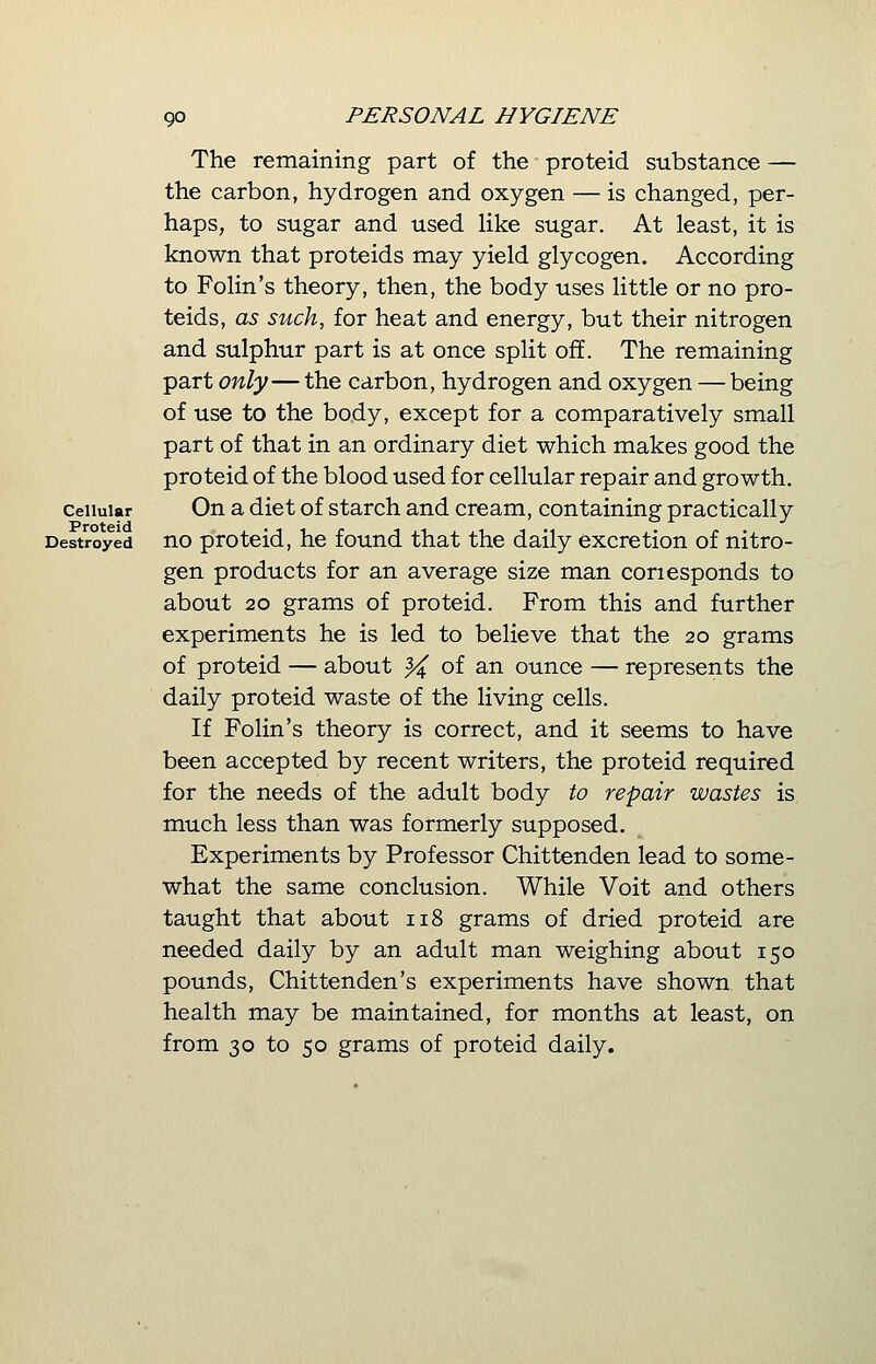 The remaining part of the proteid substance — the carbon, hydrogen and oxygen — is changed, per- haps, to sugar and used like sugar. At least, it is known that proteids may yield glycogen. According to Forin's theory, then, the body uses little or no pro- teids, as such, for heat and energy, but their nitrogen and sulphur part is at once split off. The remaining part only—the carbon, hydrogen and oxygen — being of use to the body, except for a comparatively small part of that in an ordinary diet which makes good the proteid of the blood used for cellular repair and growth, cellular On a diet of starch and cream, containing practically Destroyed no proteid, he found that the daily excretion of nitro- gen products for an average size man conesponds to about 20 grams of proteid. From this and further experiments he is led to believe that the 20 grams of proteid — about ^4 °f an ounce — represents the daily proteid waste of the living cells. If Folin's theory is correct, and it seems to have been accepted by recent writers, the proteid required for the needs of the adult body to repair wastes is much less than was formerly supposed. Experiments by Professor Chittenden lead to some- what the same conclusion. While Voit and others taught that about 118 grams of dried proteid are needed daily by an adult man weighing about 150 pounds, Chittenden's experiments have shown that health may be maintained, for months at least, on from 30 to 50 grams of proteid daily.