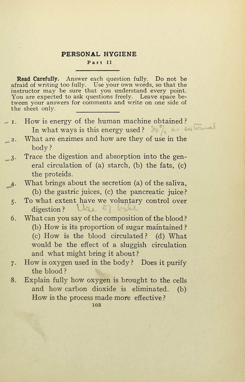 Read Carefully. Answer each question fully. Do not be afraid of writing too fully. Use your own words, so that the instructor may be sure that you understand every point. You are expected to ask questions freely. Leave space be- tween your answers for comments and write on one side of the sheet only. i. How is energy of the human machine obtained? In what ways is this energy used ? 2. What are enzimes and how are they of use in the body? 3. Trace the digestion and absorption into the gen- eral circulation of (a) starch, (b) the fats, (c) the proteids. 4. What brings about the secretion (a) of the saliva, (b) the gastric juices, (c) the pancreatic juice? 5. To what extent have we voluntary control over digestion ? 6. What can you say of the composition of the blood ? (b) How is its proportion of sugar maintained ? (c) How is the blood circulated ? (d) What would be the effect of a sluggish circulation and what might bring it about ? 7. How is oxygen used in the body ? Does it purify the blood ? 8. Explain fully how oxygen is brought to the cells and how carbon dioxide is eliminated, (b) How is the process made more effective ?