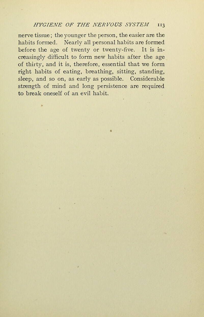 nerve tissue; the younger the person, the easier are the habits formed. Nearly all personal habits are formed before the age of twenty or twenty-five. It is in- creasingly difficult to form new habits after the age of thirty, and it is, therefore, essential that we form right habits of eating, breathing, sitting, standing, sleep, and so on, as early as possible. Considerable strength of mind and long persistence are required to break oneself of an evil habit.