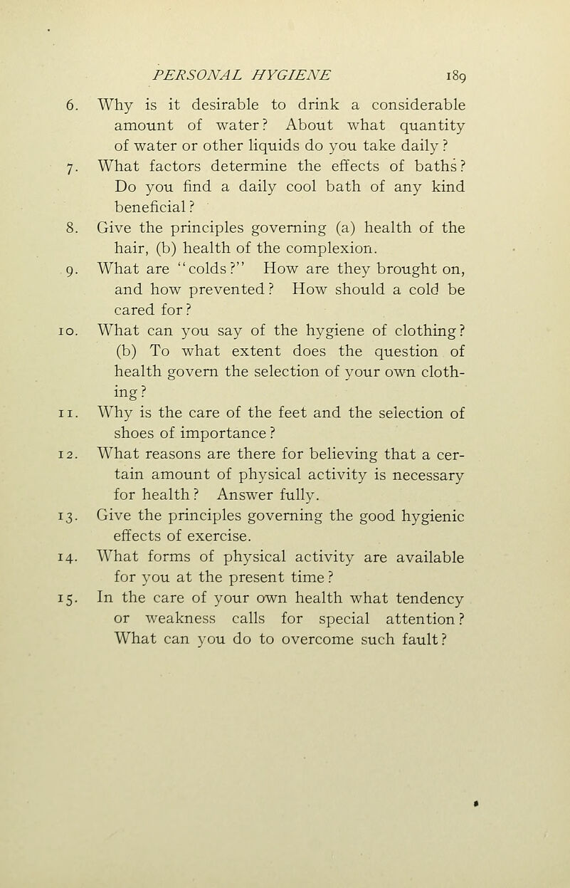 6. Why is it desirable to drink a considerable amount of water? About what quantity of water or other liquids do you take daily ? 7. What factors determine the effects of baths? Do you find a daily cool bath of any kind beneficial ? 8. Give the principles governing (a) health of the hair, (b) health of the complexion. 9. What are colds? How are they brought on, and how prevented ? How should a cold be cared for ? 10. What can you say of the hygiene of clothing? (b) To what extent does the question of health govern the selection of your own cloth- ing? 11. Why is the care of the feet and the selection of shoes of importance ? 12. What reasons are there for believing that a cer- tain amount of physical activity is necessary for health? Answer fully. 13. Give the principles governing the good hygienic effects of exercise. 14. What forms of physical activity are available for you at the present time ? 15. In the care of your own health what tendency or weakness calls for special attention ? What can you do to overcome such fault?