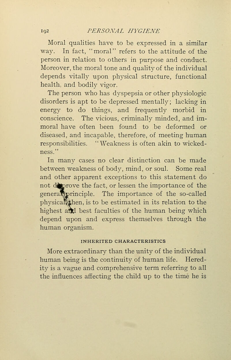 Moral qualities have to be expressed in a similar way. In fact, moral refers to the attitude of the person in relation to others in purpose and conduct. Moreover, the moral tone and quality of the individual depends vitally upon physical structure, functional health, and bodily vigor. The person who has dyspepsia or other physiologic disorders is apt to be depressed mentally; lacking in energy to do things, and frequently morbid in conscience. The vicious, criminally minded, and im- moral have often been found to be deformed or diseased, and incapable, therefore, of meeting human responsibilities. Weakness is often akin to wicked- ness. In many cases no clear distinction can be made between weakness of body, mind, or soul. Some real and other apparent exceptions to this statement do not dfcjprove the fact, or lessen the importance of the genera*!)rinciple. The importance of the so-called physicaMjhen, is to be estimated in its relation to the highest arfd best faculties of the human being which depend upon and express themselves through the human organism. INHERITED CHARACTERISTICS More extraordinary than the unity of the individual human being is the continuity of human life. Hered- ity is a vague and comprehensive term referring to all the influences affecting the child up to the time he is