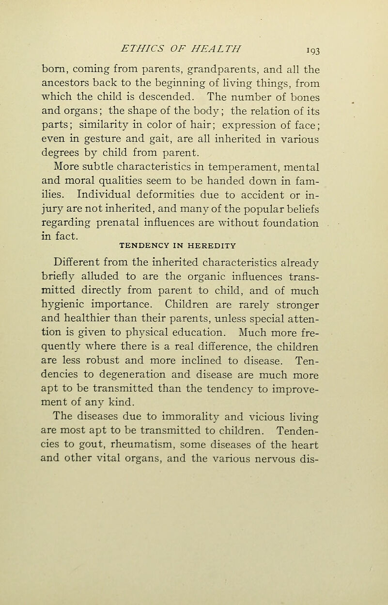 born, coming from parents, grandparents, and all the ancestors back to the beginning of living things, from which the child is descended. The number of bones and organs; the shape of the body; the relation of its parts; similarity in color of hair; expression of face; even in gesture and gait, are all inherited in various degrees by child from parent. More subtle characteristics in temperament, mental and moral qualities seem to be handed down in fam- ilies. Individual deformities due to accident or in- jury are not inherited, and many of the popular beliefs regarding prenatal influences are without foundation in fact. TENDENCY IN HEREDITY Different from the inherited characteristics already briefly alluded to are the organic influences trans- mitted directly from parent to child, and of much hygienic importance. Children are rarely stronger and healthier than their parents, unless special atten- tion is given to physical education. Much more fre- quently where there is a real difference, the children are less robust and more inclined to disease. Ten- dencies to degeneration and disease are much more apt to be transmitted than the tendency to improve- ment of any kind. The diseases due to immorality and vicious living are most apt to be transmitted to children. Tenden- cies to gout, rheumatism, some diseases of the heart and other vital organs, and the various nervous dis-