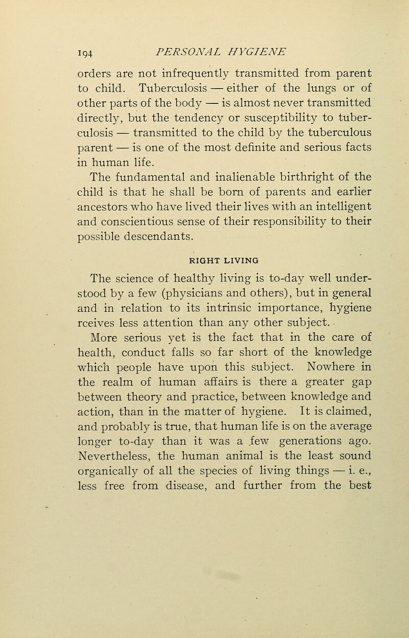 orders are not infrequently transmitted from parent to child. Tuberculosis — either of the lungs or of other parts of the body — is almost never transmitted directly, but the tendency or susceptibility to tuber- culosis — transmitted to the child by the tuberculous parent — is one of the most definite and serious facts in human life. The fundamental and inalienable birthright of the child is that he shall be born of parents and earlier ancestors who have lived their lives with an intelligent and conscientious sense of their responsibility to their possible descendants. RIGHT LIVING The science of healthy living is to-day well under- stood by a few (physicians and others), but in general and in relation to its intrinsic importance, hygiene rceives less attention than any other subject. More serious yet is the fact that in the care of health, conduct falls so far short of the knowledge which people have upon this subject. Nowhere in the realm of human affairs is there a greater gap between theory and practice, between knowledge and action, than in the matter of hygiene. It is claimed, and probably is true, that human life is on the average longer to-day than it was a few generations ago. Nevertheless, the human animal is the least sound organically of all the species of living things — i. e., less free from disease, and further from the best