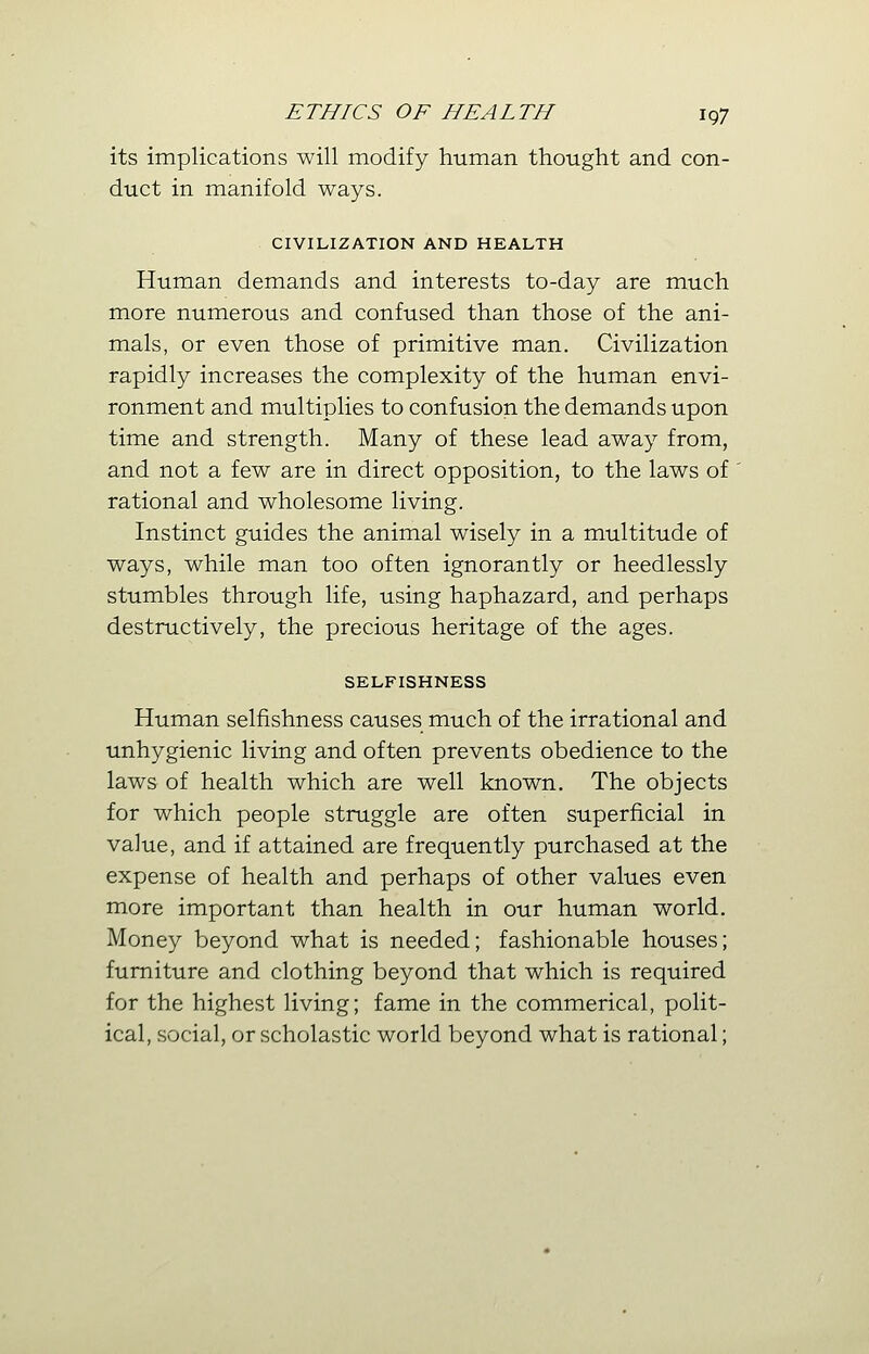 its implications will modify human thought and con- duct in manifold ways. CIVILIZATION AND HEALTH Human demands and interests to-day are much more numerous and confused than those of the ani- mals, or even those of primitive man. Civilization rapidly increases the complexity of the human envi- ronment and multiplies to confusion the demands upon time and strength. Many of these lead away from, and not a few are in direct opposition, to the laws of rational and wholesome living. Instinct guides the animal wisely in a multitude of ways, while man too often ignorantly or heedlessly stumbles through life, using haphazard, and perhaps destructively, the precious heritage of the ages. SELFISHNESS Human selfishness causes much of the irrational and unhygienic living and often prevents obedience to the laws of health which are well known. The objects for which people struggle are often superficial in value, and if attained are frequently purchased at the expense of health and perhaps of other values even more important than health in our human world. Money beyond what is needed; fashionable houses; furniture and clothing beyond that which is required for the highest living; fame in the commerical, polit- ical, social, or scholastic world beyond what is rational;