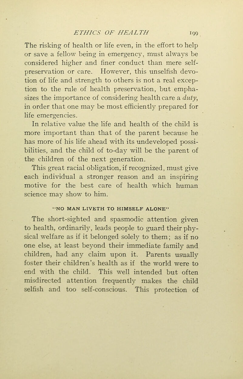 The risking of health or life even, in the effort to help or save a fellow being in emergency, must always be considered higher and finer conduct than mere self- preservation or care. However, this unselfish devo- tion of life and strength to others is not a real excep- tion to the rule of health preservation, but empha- sizes the importance of considering health care a duty, in order that one may be most efficiently prepared for life emergencies. In relative value the life and health of the child is more important than that of the parent because he has more of his life ahead with its undeveloped possi- bilities, and the child of to-day will be the parent of the children of the next generation. This great racial obligation, if recognized, must give each individual a stronger reason and an inspiring motive for the best care of health which human science may show to him. NO MAN LIVETH TO HIMSELF ALONE The short-sighted and spasmodic attention given to health, ordinarily, leads people to guard their phy- sical welfare as if it belonged solely to them; as if no one else, at least beyond their immediate family and children, had any claim upon it. Parents usually foster their children's health as if the world were to end with the child. This well intended but often misdirected attention frequently makes the child selfish and too self-conscious. This protection of