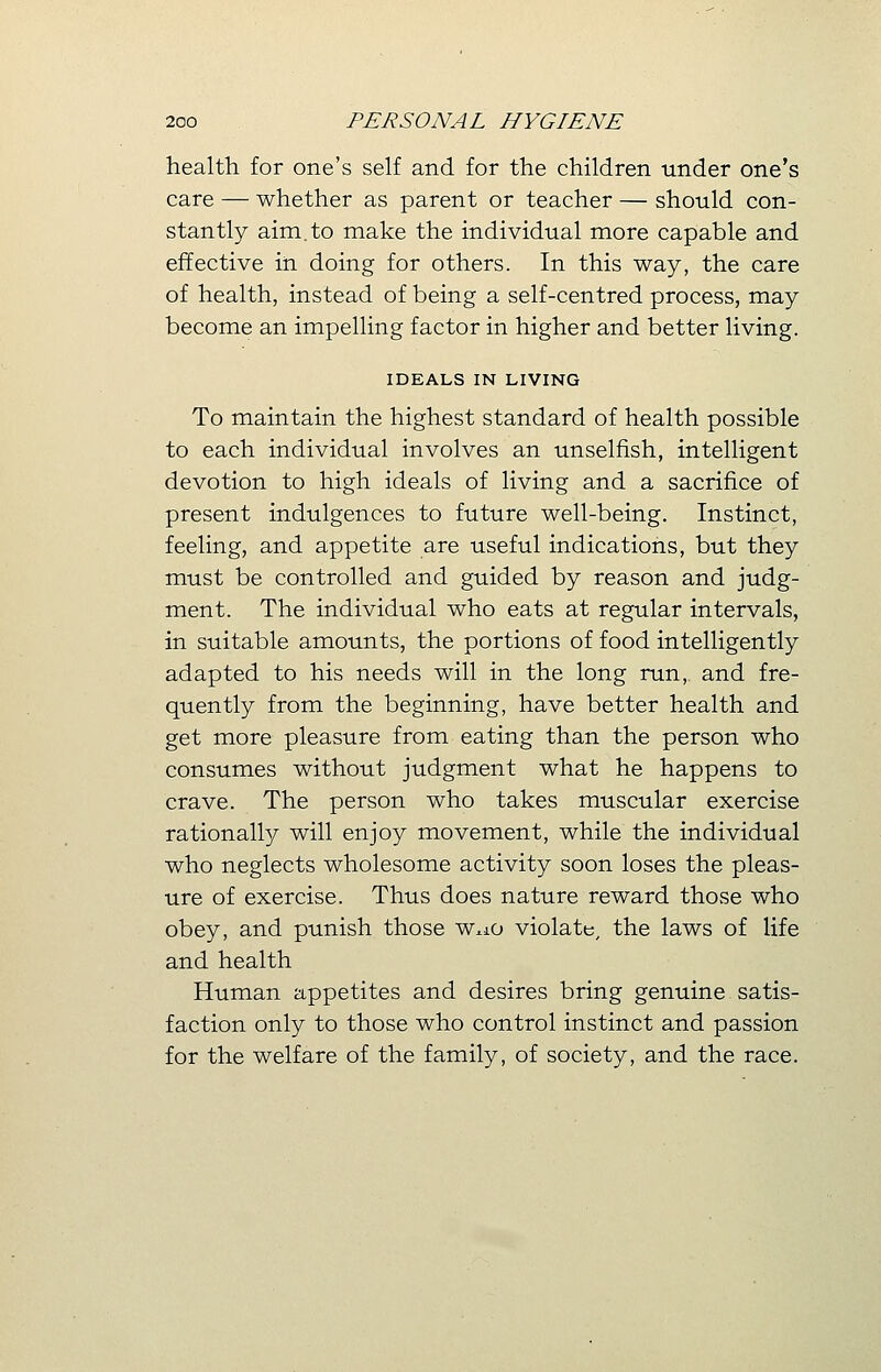 health for one's self and for the children under one's care — whether as parent or teacher — should con- stantly aim.to make the individual more capable and effective in doing for others. In this way, the care of health, instead of being a self-centred process, may become an impelling factor in higher and better living. IDEALS IN LIVING To maintain the highest standard of health possible to each individual involves an unselfish, intelligent devotion to high ideals of living and a sacrifice of present indulgences to future well-being. Instinct, feeling, and appetite are useful indications, but they must be controlled and guided by reason and judg- ment. The individual who eats at regular intervals, in suitable amounts, the portions of food intelligently adapted to his needs will in the long run, and fre- quently from the beginning, have better health and get more pleasure from eating than the person who consumes without judgment what he happens to crave. The person who takes muscular exercise rationally will enjoy movement, while the individual who neglects wholesome activity soon loses the pleas- ure of exercise. Thus does nature reward those who obey, and punish those w*ao violate, the laws of life and health Human appetites and desires bring genuine satis- faction only to those who control instinct and passion for the welfare of the family, of society, and the race.