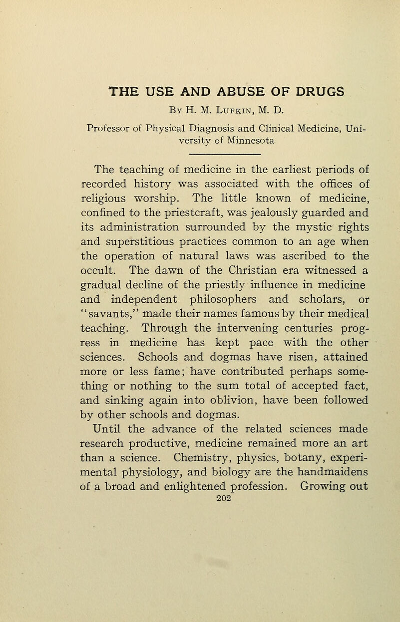 By H. M. Lufkin, M. D. Professor of Physical Diagnosis and Clinical Medicine, Uni- versity of Minnesota The teaching of medicine in the earliest periods of recorded history was associated with the offices of religious worship. The little known of medicine, confined to the priestcraft, was jealously guarded and its administration surrounded by the mystic rights and superstitious practices common to an age when the operation of natural laws was ascribed to the occult. The dawn of the Christian era witnessed a gradual decline of the priestly influence in medicine and independent philosophers and scholars, or savants, made their names famous by their medical teaching. Through the intervening centuries prog- ress in medicine has kept pace with the other sciences. Schools and dogmas have risen, attained more or less fame; have contributed perhaps some- thing or nothing to the sum total of accepted fact, and sinking again into oblivion, have been followed by other schools and dogmas. Until the advance of the related sciences made research productive, medicine remained more an art than a science. Chemistry, physics, botany, experi- mental physiology, and biology are the handmaidens of a broad and enlightened profession. Growing out