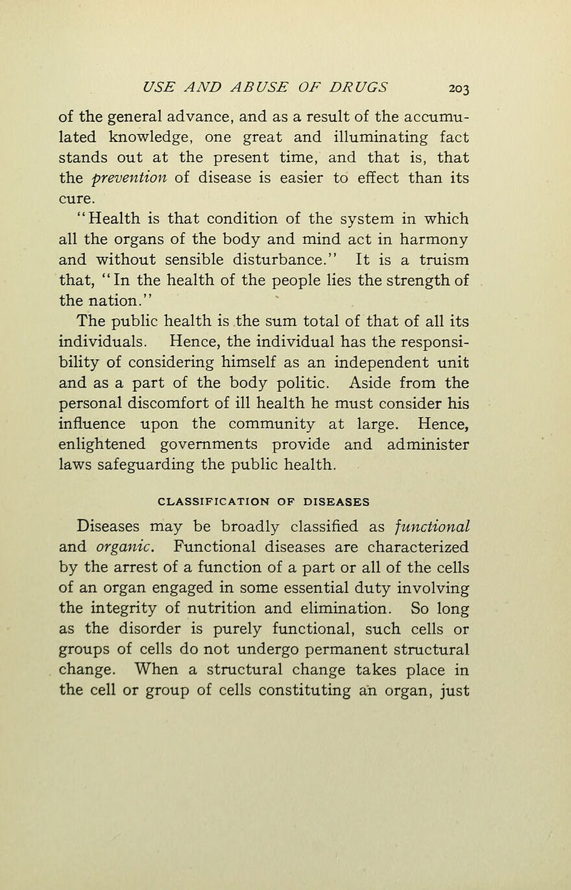 of the general advance, and as a result of the accumu- lated knowledge, one great and illuminating fact stands out at the present time, and that is, that the prevention of disease is easier to effect than its cure. Health is that condition of the system in which all the organs of the body and mind act in harmony and without sensible disturbance. It is a truism that, In the health of the people lies the strength of the nation. The public health is the sum total of that of all its individuals. Hence, the individual has the responsi- bility of considering himself as an independent unit and as a part of the body politic. Aside from the personal discomfort of ill health he must consider his influence upon the community at large. Hence, enlightened governments provide and administer laws safeguarding the public health. CLASSIFICATION OF DISEASES Diseases may be broadly classified as junctional and organic. Functional diseases are characterized by the arrest of a function of a part or all of the cells of an organ engaged in some essential duty involving the integrity of nutrition and elimination. So long as the disorder is purely functional, such cells or groups of cells do not undergo permanent structural change. When a structural change takes place in the cell or group of cells constituting an organ, just