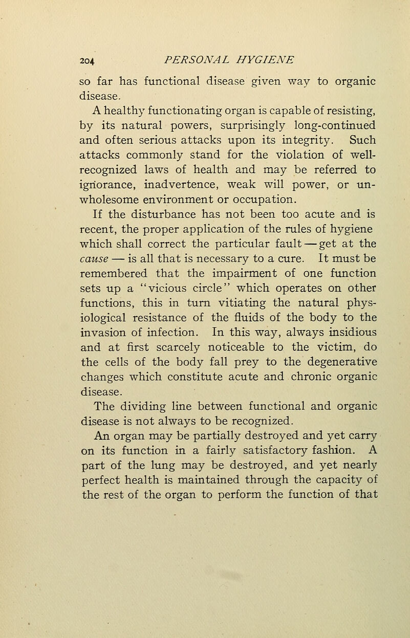 so far has functional disease given way to organic disease. A healthy functionating organ is capable of resisting, by its natural powers, surprisingly long-continued and often serious attacks upon its integrity. Such attacks commonly stand for the violation of well- recognized laws of health and may be referred to ignorance, inadvertence, weak will power, or un- wholesome environment or occupation. If the disturbance has not been too acute and is recent, the proper application of the rules of hygiene which shall correct the particular fault — get at the cause — is all that is necessary to a cure. It must be remembered that the impairment of one function sets up a vicious circle which operates on other functions, this in turn vitiating the natural phys- iological resistance of the fluids of the body to the invasion of infection. In this way, always insidious and at first scarcely noticeable to the victim, do the cells of the body fall prey to the degenerative changes which constitute acute and chronic organic disease. The dividing line between functional and organic disease is not always to be recognized. An organ may be partially destroyed and yet carry on its function in a fairly satisfactory fashion. A part of the lung may be destroyed, and yet nearly perfect health is maintained through the capacity of the rest of the organ to perform the function of that
