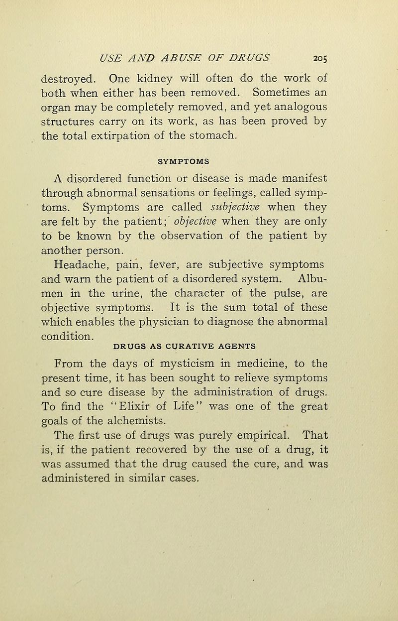 destroyed. One kidney will often do the work of both when either has been removed. Sometimes an organ may be completely removed, and yet analogous structures carry on its work, as has been proved by the total extirpation of the stomach. SYMPTOMS A disordered function or disease is made manifest through abnormal sensations or feelings, called symp- toms. Symptoms are called subjective when they are felt by the patient;' objective when they are only to be known by the observation of the patient by another person. Headache, pain, fever, are subjective symptoms and warn the patient of a disordered system. Albu- men in the urine, the character of the pulse, are objective symptoms. It is the sum total of these which enables the physician to diagnose the abnormal condition. DRUGS AS CURATIVE AGENTS From the days of mysticism in medicine, to the present time, it has been sought to relieve symptoms and so cure disease by the administration of drugs. To find the Elixir of Life was one of the great goals of the alchemists. The first use of drugs was purely empirical. That is, if the patient recovered by the use of a drug, it was assumed that the drug caused the cure, and was administered in similar cases.