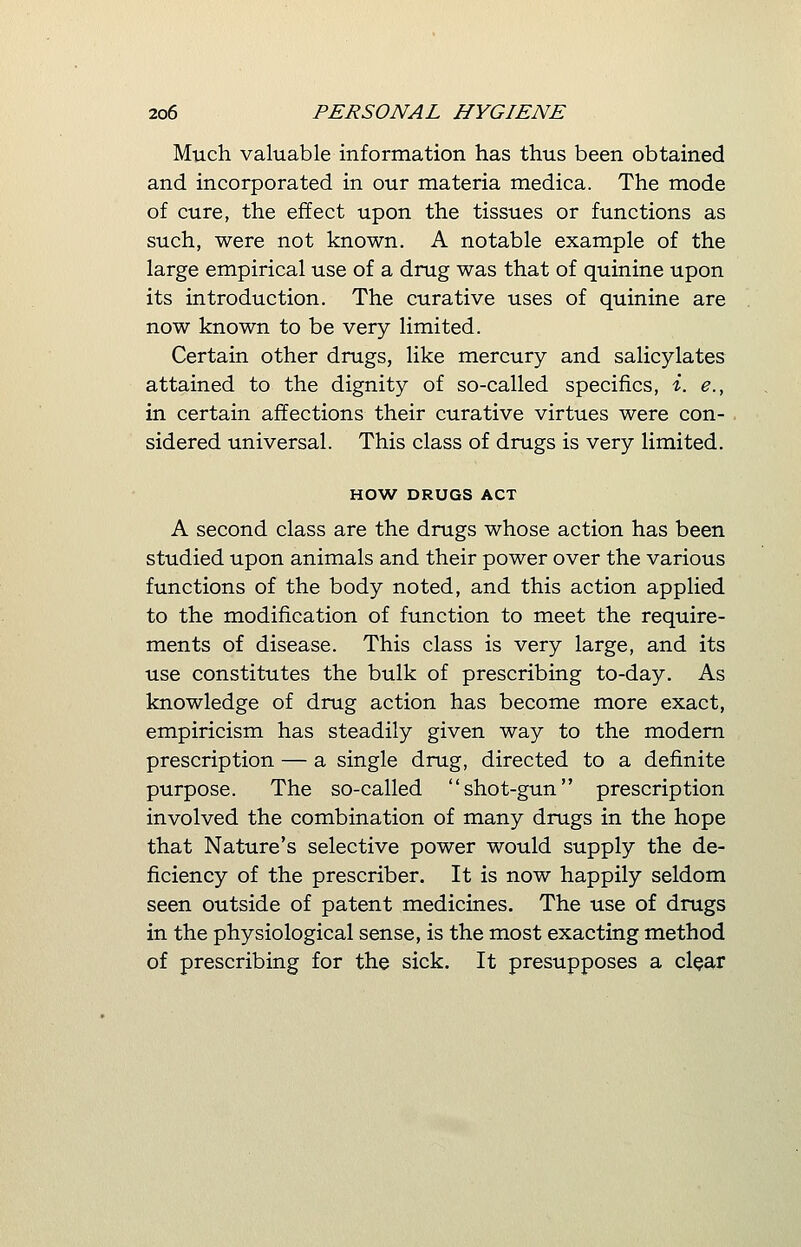 Much valuable information has thus been obtained and incorporated in our materia medica. The mode of cure, the effect upon the tissues or functions as such, were not known. A notable example of the large empirical use of a drug was that of quinine upon its introduction. The curative uses of quinine are now known to be very limited. Certain other drugs, like mercury and salicylates attained to the dignity of so-called specifics, i. e., in certain affections their curative virtues were con- sidered universal. This class of drugs is very limited. HOW DRUGS ACT A second class are the drugs whose action has been studied upon animals and their power over the various functions of the body noted, and this action applied to the modification of function to meet the require- ments of disease. This class is very large, and its use constitutes the bulk of prescribing to-day. As knowledge of drug action has become more exact, empiricism has steadily given way to the modern prescription — a single drug, directed to a definite purpose. The so-called shot-gun prescription involved the combination of many drugs in the hope that Nature's selective power would supply the de- ficiency of the prescriber. It is now happily seldom seen outside of patent medicines. The use of drugs in the physiological sense, is the most exacting method of prescribing for the sick. It presupposes a clear