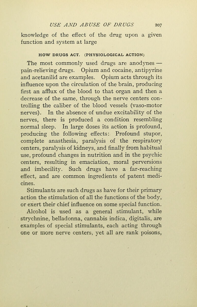 knowledge of the effect of the drug upon a given function and system at large HOW DRUGS ACT. (PHYSIOLOGICAL ACTION) The most commonly used drugs are anodynes — pain-relieving drugs. Opium and cocaine, antipyrine and acetanilid are examples. Opium acts through its influence upon the circulation of the brain, producing first an afflux of the blood to that organ and then a decrease of the same, through the nerve centers con- trolling the caliber of the blood vessels (vaso-motor nerves). In the absence of undue excitability of the nerves, there is produced a condition resembling normal sleep. In large doses its action is profound, producing the following effects: Profound stupor, complete anasthesia, paralysis of the respiratory centers, paralysis of kidneys, and finally from habitual use, profound changes in nutrition and in the psychic centers, resulting in emaciation, moral perversions and imbecility. Such drugs have a far-reaching effect, and are common ingredients of patent medi- cines. Stimulants are such drugs as have for their primary action the stimulation of all the functions of the body, or exert their chief influence on some special function. Alcohol is used as a general stimulant, while strychnine, belladonna, cannabis indica, digitalis, are examples of special stimulants, each acting through one or more nerve centers, yet all are rank poisons,