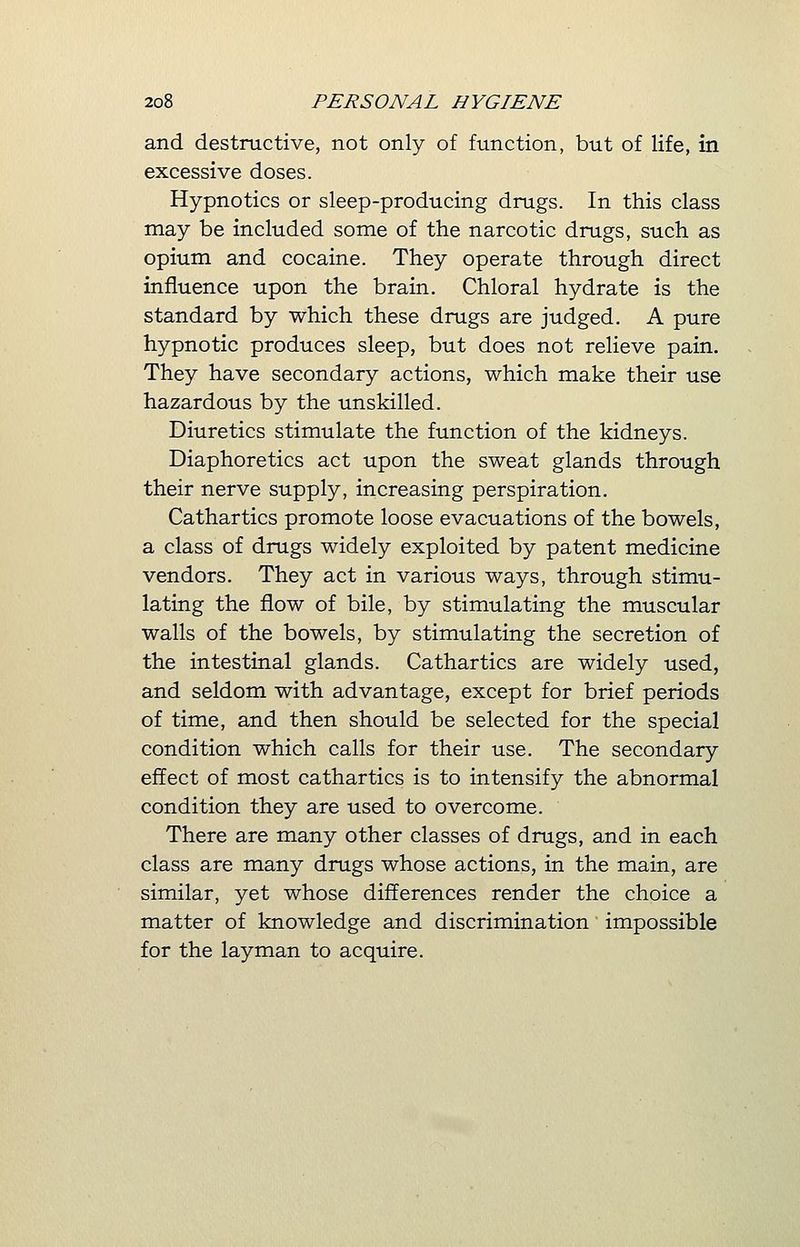 and destructive, not only of function, but of life, in excessive doses. Hypnotics or sleep-producing drugs. In this class may be included some of the narcotic drugs, such as opium and cocaine. They operate through direct influence upon the brain. Chloral hydrate is the standard by which these drugs are judged. A pure hypnotic produces sleep, but does not relieve pain. They have secondary actions, which make their use hazardous by the unskilled. Diuretics stimulate the function of the kidneys. Diaphoretics act upon the sweat glands through their nerve supply, increasing perspiration. Cathartics promote loose evacuations of the bowels, a class of drugs widely exploited by patent medicine vendors. They act in various ways, through stimu- lating the flow of bile, by stimulating the muscular walls of the bowels, by stimulating the secretion of the intestinal glands. Cathartics are widely used, and seldom with advantage, except for brief periods of time, and then should be selected for the special condition which calls for their use. The secondary effect of most cathartics is to intensify the abnormal condition they are used to overcome. There are many other classes of drugs, and in each class are many drugs whose actions, in the main, are similar, yet whose differences render the choice a matter of knowledge and discrimination impossible for the layman to acquire.