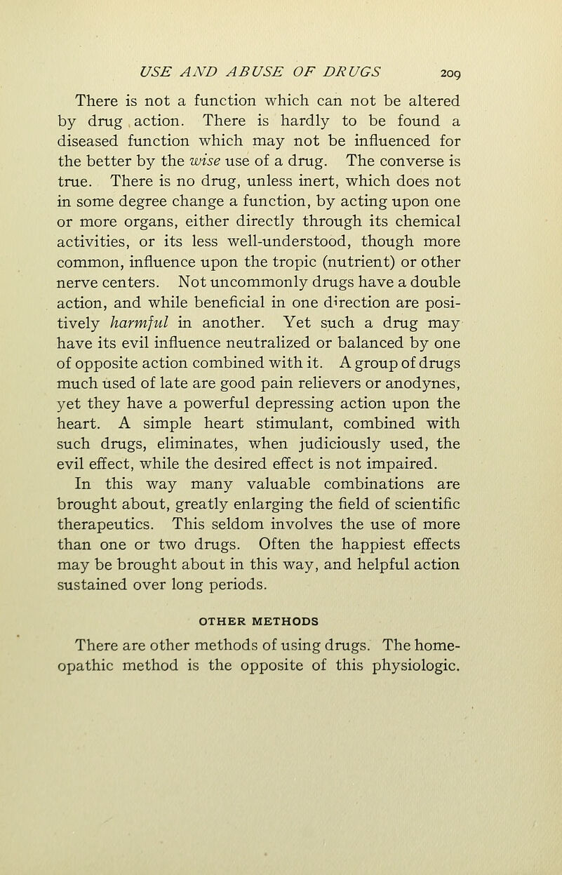 There is not a function which can not be altered by drug action. There is hardly to be found a diseased function which may not be influenced for the better by the wise use of a drug. The converse is true. There is no drug, unless inert, which does not in some degree change a function, by acting upon one or more organs, either directly through its chemical activities, or its less well-understood, though more common, influence upon the tropic (nutrient) or other nerve centers. Not uncommonly drugs have a double action, and while beneficial in one direction are posi- tively harmful in another. Yet such a drug may have its evil influence neutralized or balanced by one of opposite action combined with it. A group of drugs much used of late are good pain relievers or anodynes, yet they have a powerful depressing action upon the heart. A simple heart stimulant, combined with such drugs, eliminates, when judiciously used, the evil effect, while the desired effect is not impaired. In this way many valuable combinations are brought about, greatly enlarging the field of scientific therapeutics. This seldom involves the use of more than one or two drugs. Often the happiest effects may be brought about in this way, and helpful action sustained over long periods. OTHER METHODS There are other methods of using drugs. The home- opathic method is the opposite of this physiologic.
