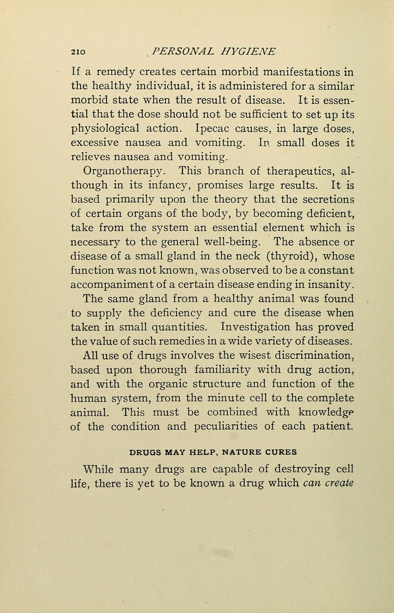 If a remedy creates certain morbid manifestations in the healthy individual, it is administered for a similar morbid state when the result of disease. It is essen- tial that the dose should not be sufficient to set up its physiological action. Ipecac causes, in large doses, excessive nausea and vomiting. In small doses it relieves nausea and vomiting. Organotherapy. This branch of therapeutics, al- though in its infancy, promises large results. It is based primarily upon the theory that the secretions of certain organs of the body, by becoming deficient, take from the system an essential element which is necessary to the general well-being. The absence or disease of a small gland in the neck (thyroid), whose function was not known, was observed to be a constant accompaniment of a certain disease ending in insanity. The same gland from a healthy animal was found to supply the deficiency and cure the disease when taken in small quantities. Investigation has proved the value of such remedies in a wide variety of diseases. All use of drugs involves the wisest discrimination, based upon thorough familiarity with drug action, and with the organic structure and function of the human system, from the minute cell to the complete animal. This must be combined with knowledge of the condition and peculiarities of each patient. DRUGS MAY HELP, NATURE CURES While many drugs are capable of destroying cell life, there is yet to be known a drug which can create