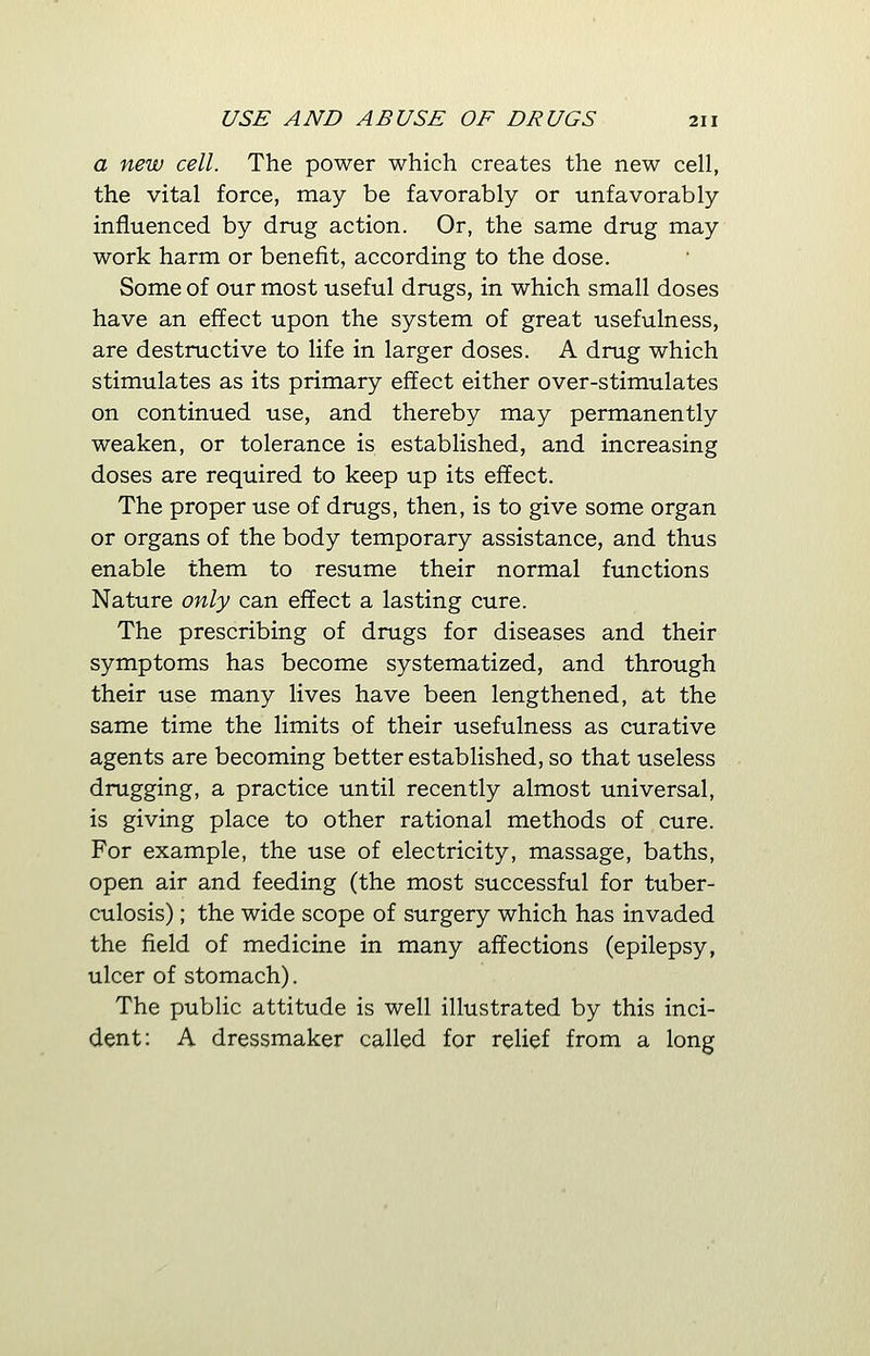 a new cell. The power which creates the new cell, the vital force, may be favorably or unfavorably influenced by drug action. Or, the same drug may work harm or benefit, according to the dose. Some of our most useful drugs, in which small doses have an effect upon the system of great usefulness, are destructive to life in larger doses. A drug which stimulates as its primary effect either over-stimulates on continued use, and thereby may permanently weaken, or tolerance is established, and increasing doses are required to keep up its effect. The proper use of drugs, then, is to give some organ or organs of the body temporary assistance, and thus enable them to resume their normal functions Nature only can effect a lasting cure. The prescribing of drugs for diseases and their symptoms has become systematized, and through their use many lives have been lengthened, at the same time the limits of their usefulness as curative agents are becoming better established, so that useless drugging, a practice until recently almost universal, is giving place to other rational methods of cure. For example, the use of electricity, massage, baths, open air and feeding (the most successful for tuber- culosis) ; the wide scope of surgery which has invaded the field of medicine in many affections (epilepsy, ulcer of stomach). The public attitude is well illustrated by this inci- dent: A dressmaker called for relief from a long