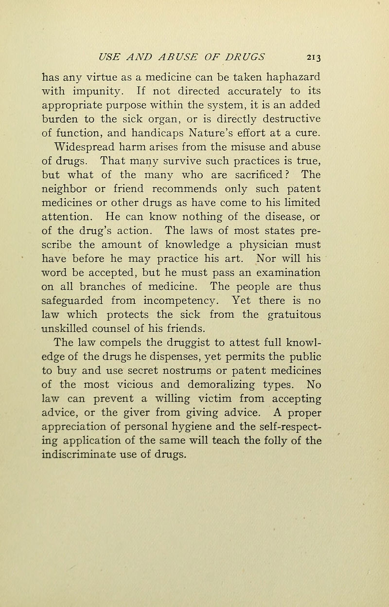 has any virtue as a medicine can be taken haphazard with impunity. If not directed accurately to its appropriate purpose within the system, it is an added burden to the sick organ, or is directly destructive of function, and handicaps Nature's effort at a cure. Widespread harm arises from the misuse and abuse of drugs. That many survive such practices is true, but what of the many who are sacrificed ? The neighbor or friend recommends only such patent medicines or other drugs as have come to his limited attention. He can know nothing of the disease, or of the drug's action. The laws of most states pre- scribe the amount of knowledge a physician must have before he may practice his art. Nor will his word be accepted, but he must pass an examination on all branches of medicine. The people are thus safeguarded from incompetency. Yet there is no law which protects the sick from the gratuitous unskilled counsel of his friends. The law compels the druggist to attest full knowl- edge of the drugs he dispenses, yet permits the public to buy and use secret nostrums or patent medicines of the most vicious and demoralizing types. No law can prevent a willing victim from accepting advice, or the giver from giving advice. A proper appreciation of personal hygiene and the self-respect- ing application of the same will teach the folly of the indiscriminate use of drugs.