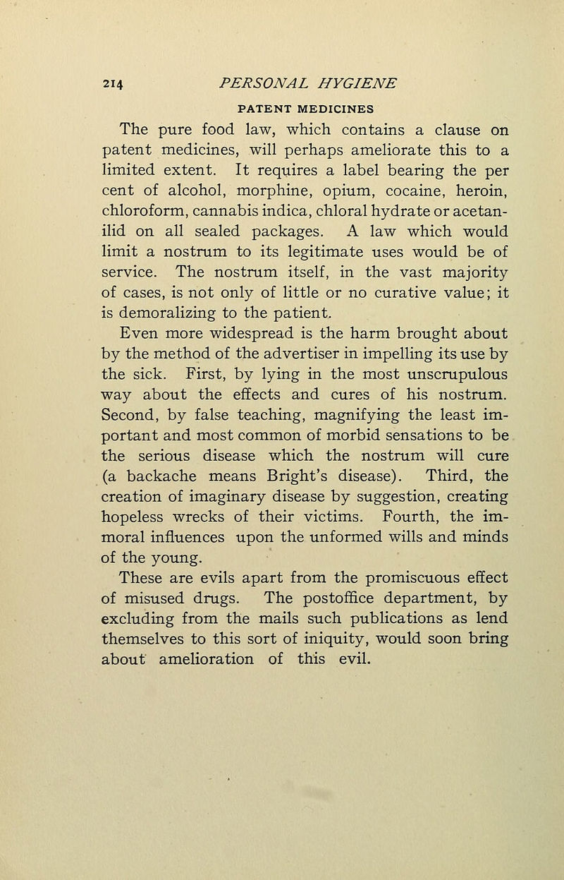 PATENT MEDICINES The pure food law, which contains a clause on patent medicines, will perhaps ameliorate this to a limited extent. It requires a label bearing the per cent of alcohol, morphine, opium, cocaine, heroin, chloroform, cannabis indica, chloral hydrate or acetan- ilid on all sealed packages. A law which would limit a nostrum to its legitimate uses would be of service. The nostrum itself, in the vast majority of cases, is not only of little or no curative value; it is demoralizing to the patient. Even more widespread is the harm brought about by the method of the advertiser in impelling its use by the sick. First, by lying in the most unscrupulous way about the effects and cures of his nostrum. Second, by false teaching, magnifying the least im- portant and most common of morbid sensations to be the serious disease which the nostrum will cure (a backache means Bright's disease). Third, the creation of imaginary disease by suggestion, creating hopeless wrecks of their victims. Fourth, the im- moral influences upon the unformed wills and minds of the young. These are evils apart from the promiscuous effect of misused drugs. The postoffice department, by excluding from the mails such publications as lend themselves to this sort of iniquity, would soon bring about amelioration of this evil.