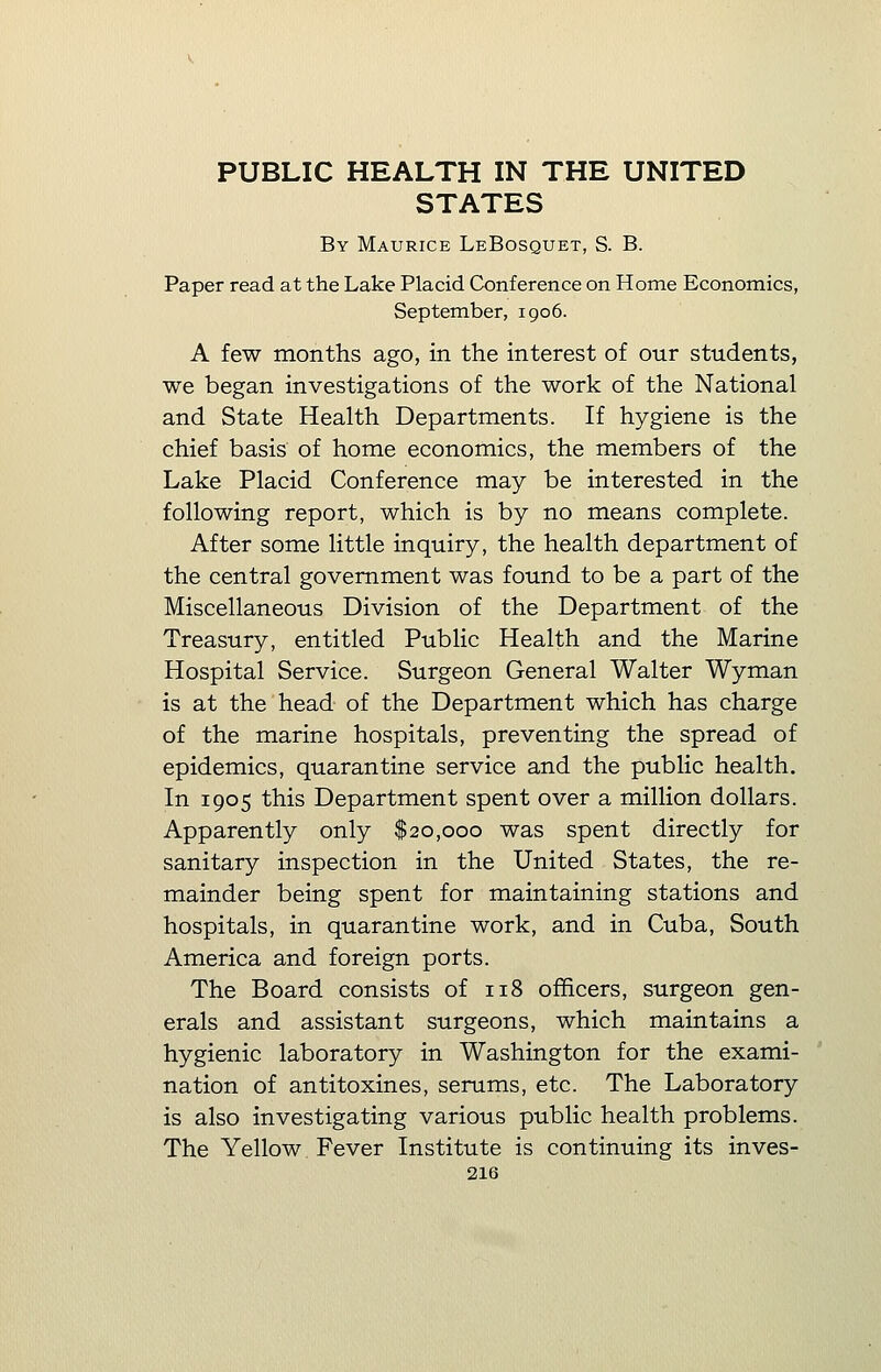 PUBLIC HEALTH IN THE UNITED STATES By Maurice LeBosquet, S. B. Paper read at the Lake Placid Conference on Home Economics, September, 1906. A few months ago, in the interest of our students, we began investigations of the work of the National and State Health Departments. If hygiene is the chief basis of home economics, the members of the Lake Placid Conference may be interested in the following report, which is by no means complete. After some little inquiry, the health department of the central government was found to be a part of the Miscellaneous Division of the Department of the Treasury, entitled Public Health and the Marine Hospital Service. Surgeon General Walter Wyman is at the head of the Department which has charge of the marine hospitals, preventing the spread of epidemics, quarantine service and the public health. In 1905 this Department spent over a million dollars. Apparently only $20,000 was spent directly for sanitary inspection in the United States, the re- mainder being spent for maintaining stations and hospitals, in quarantine work, and in Cuba, South America and foreign ports. The Board consists of 118 officers, surgeon gen- erals and assistant surgeons, which maintains a hygienic laboratory in Washington for the exami- nation of antitoxines, serums, etc. The Laboratory is also investigating various public health problems. The Yellow Fever Institute is continuing its inves-