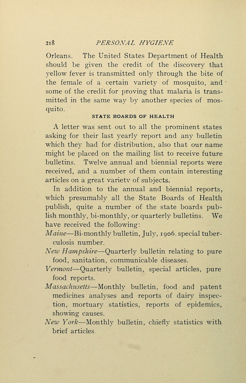Orleans. The United States Department of Health should be given the credit of the discovery that yellow fever is transmitted only through the bite of the female of a certain variety of mosquito, and some of the credit for proving that malaria is trans- mitted in the same way by another species of mos- quito. STATE BOARDS OF HEALTH A letter was sent out to all the prominent states asking for their last yearly report and any bulletin which they had for distribution, also that our name might be placed on the mailing list to receive future bulletins. Twelve annual and biennial reports were received, and a number of them contain interesting articles on a great varietv of subjects. In addition to the annual and biennial reports, which presumably all the State Boards of Health publish, quite a number of the state boards pub- lish monthly, bi-monthly, or quarterly bulletins. We have received the following: Maine—Bi-monthly bulletin, July, 1906, special tuber- culosis number. New Hampshire—Quarterly bulletin relating to pure food, sanitation, communicable diseases. Vermont—Quarterly bulletin, special articles, pure food reports. Massachusetts—Monthly bulletin, food and patent medicines analyses and reports of dairy inspec- tion, mortuary statistics, reports of epidemics, showing causes. New York—Monthly bulletin, chiefly statistics with brief articles.