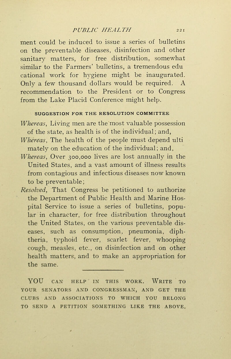 ment could be induced to issue a series of bulletins on the preventable diseases, disinfection and other sanitary matters, for free distribution, somewhat similar to the Farmers' bulletins, a tremendous edu cational work for hygiene might be inaugurated. Only a few thousand dollars would be required. A recommendation to the President or to Congress from the Lake Placid Conference might help. SUGGESTION FOR THE RESOLUTION COMMITTEE Whereas, Living men are the'most valuable possession of the state, as health is of the individual; and, Whereas, The health of the people must depend ulti mately on the education of the individual; and, Whereas, Over 300,000 lives are lost annually in the United States, and a vast amount of illness results from contagious and infectious diseases now known to be preventable; Resolved, That Congress be petitioned to authorize the Department of Public Health and Marine Hos- pital Service to issue a series of bulletins, popu- lar in character, for free distribution throughout the United States, on the various preventable dis- eases, such as consumption, pneumonia, diph- theria, typhoid fever, scarlet fever, whooping cough, measles, etc., on disinfection and on other health matters, and to make an appropriation for the same. YOU CAN HELP IN THIS WORK. WRITE TO YOUR SENATORS AND CONGRESSMAN, AND GET THE CLUBS AND ASSOCIATIONS TO WHICH YOU BELONG TO SEND A PETITION SOMETHING LIKE THE ABOVE,
