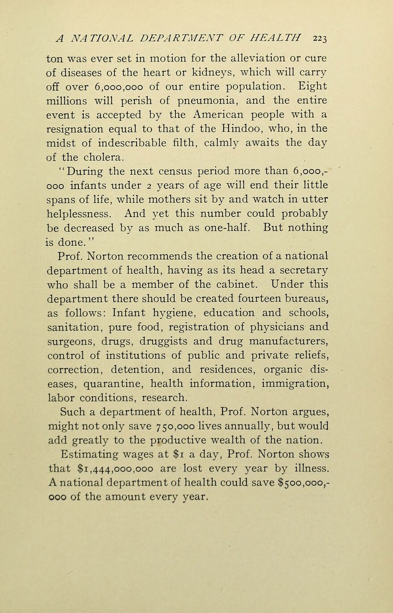 ton was ever set in motion for the alleviation or cure of diseases of the heart or kidneys, which will carry off over 6,000,000 of our entire population. Eight millions will perish of pneumonia, and the entire event is accepted by the American people with a resignation equal to that of the Hindoo, who, in the midst of indescribable filth, calmly awaits the day of the cholera. During the next census period more than 6,000,- 000 infants under 2 years of age will end their little spans of life, while mothers sit by and watch in utter helplessness. And yet this number could probably be decreased by as much as one-half. But nothing is done. Prof. Norton recommends the creation of a national department of health, having as its head a secretary who shall be a member of the cabinet. Under this department there should be created fourteen bureaus, as follows: Infant hygiene, education and schools, sanitation, pure food, registration of physicians and surgeons, drugs, druggists and drug manufacturers, control of institutions of public and private reliefs, correction, detention, and residences, organic dis- eases, quarantine, health information, immigration, labor conditions, research. Such a department of health, Prof. Norton argues, might not only save 750,000 lives annually, but would add greatly to the productive wealth of the nation. Estimating wages at $1 a day, Prof. Norton shows that $1,444,000,000 are lost every year by illness. A national department of health could save $500,000,- 000 of the amount every year.