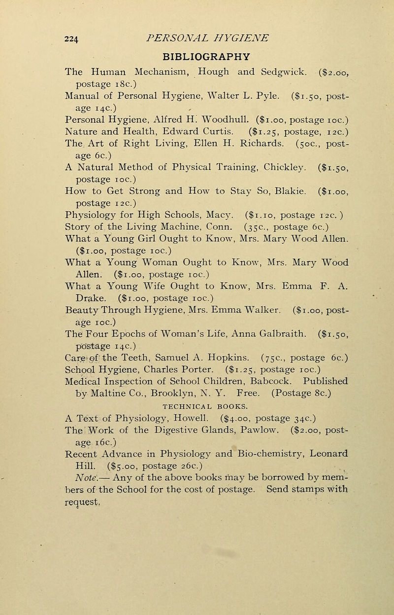 BIBLIOGRAPHY The Human Mechanism, Hough and Sedgwick. ($2.00, postage 18c.) Manual of Personal Hygiene, Walter L. Pyle. ($1.50, post- age 14c.) Personal Hygiene, Alfred H. Woodhull. ($1.00, postage 10c.) Nature and Health, Edward Curtis. ($1.25, postage, 12c.) The Art of Right Living, Ellen H. Richards. (50c, post- age 6c.) A Natural Method of Physical Training, Chickley. ($1.50, postage ioc.) How to Get Strong and How to Stay So, Blakie. ($1.00, postage 12c.) Physiology for High Schools, Macy. ($1.10, postage 12c.) Story of the Living Machine, Conn. (35c, postage 6c.) What a Young Girl Ought to Know, Mrs. Mary Wood Allen. ($1.00, postage ioc.) What a Young Woman Ought to Know, Mrs. Mary Wood Allen. ($1.00, postage ioc.) What a Young Wife Ought to Know, Mrs. Emma F. A. Drake. ($1.00, postage ioc.) Beauty Through Hygiene, Mrs. Emma Walker. ($1.00, post- age ioc.) The Four Epochs of Woman's Life, Anna Galbraith. ($1.50, postage 14c) Care of the Teeth, Samuel A. Hopkins. (75c., postage 6c.) School Hygiene, Charles Porter. ($1.25, postage ioc.) Medical Inspection of School Children, Babcock. Published by Maltine Co., Brooklyn, N. Y. Free. (Postage 8c.) TECHNICAL BOOKS. A Text of Physiology, Howell. ($4.00, postage 34c) The Work of the Digestive Glands, Pawlow. ($2.00, post- age 16c.) Recent Advance in Physiology and Bio-chemistry, Leonard Hill. ($5.00, postage 26c.) Note.— Any of the above books may be borrowed by mem- bers of the School for the cost of postage. Send stamps with request.