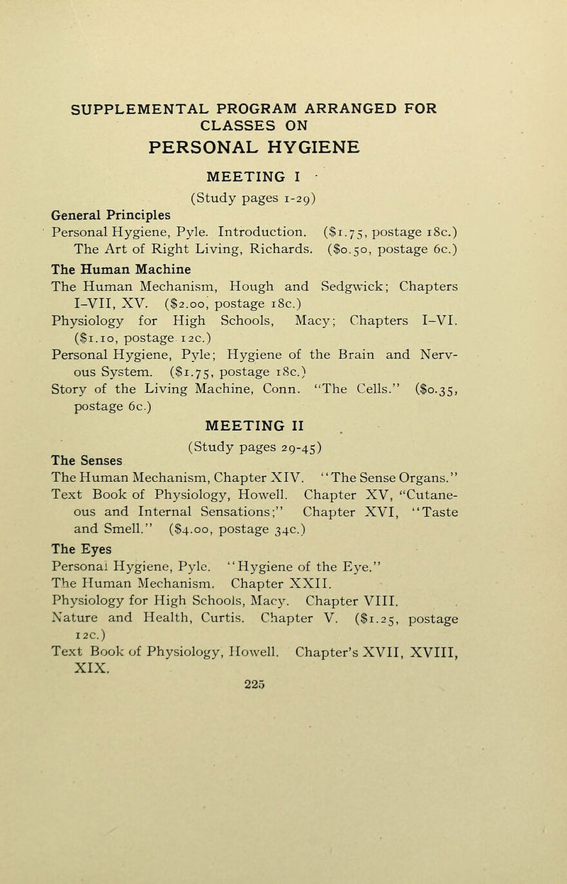 SUPPLEMENTAL PROGRAM ARRANGED FOR CLASSES ON PERSONAL HYGIENE MEETING I • (Study pages 1-29) General Principles Personal Hygiene, Pyle. Introduction. ($1.75, postage 18c.) The Art of Right Living, Richards. ($0.50, postage 6c.) The Human Machine The Human Mechanism, Hough and Sedgwick; Chapters I-VII, XV. ($2.00; postage 18c.) Physiology for High Schools, Macy; Chapters I-VI. ($1.10, postage 12C.) Personal Hygiene, Pyle; Hygiene of the Brain and Nerv- ous System. ($1.75, postage 18c.) Story of the Living Machine, Conn. The Cells. ($0.35, postage 6c.) MEETING II (Study pages 29-45) The Senses The Human Mechanism, Chapter XIV. The Sense Organs. Text Book of Physiology, Howell. Chapter XV, Cutane- ous and Internal Sensations; Chapter XVI, Taste and Smell. ($4.00, postage 34c.) The Eyes Personal Hygiene, Pyle. Hygiene of the Eye. The Human Mechanism. Chapter XXII. Physiology for High Schools, Macy. Chapter VIII. Nature and Health, Curtis. Chapter V. ($1.25, postage 12c.) Text Book of Physiology, Howell. Chapter's XVII, XVIII, XIX.