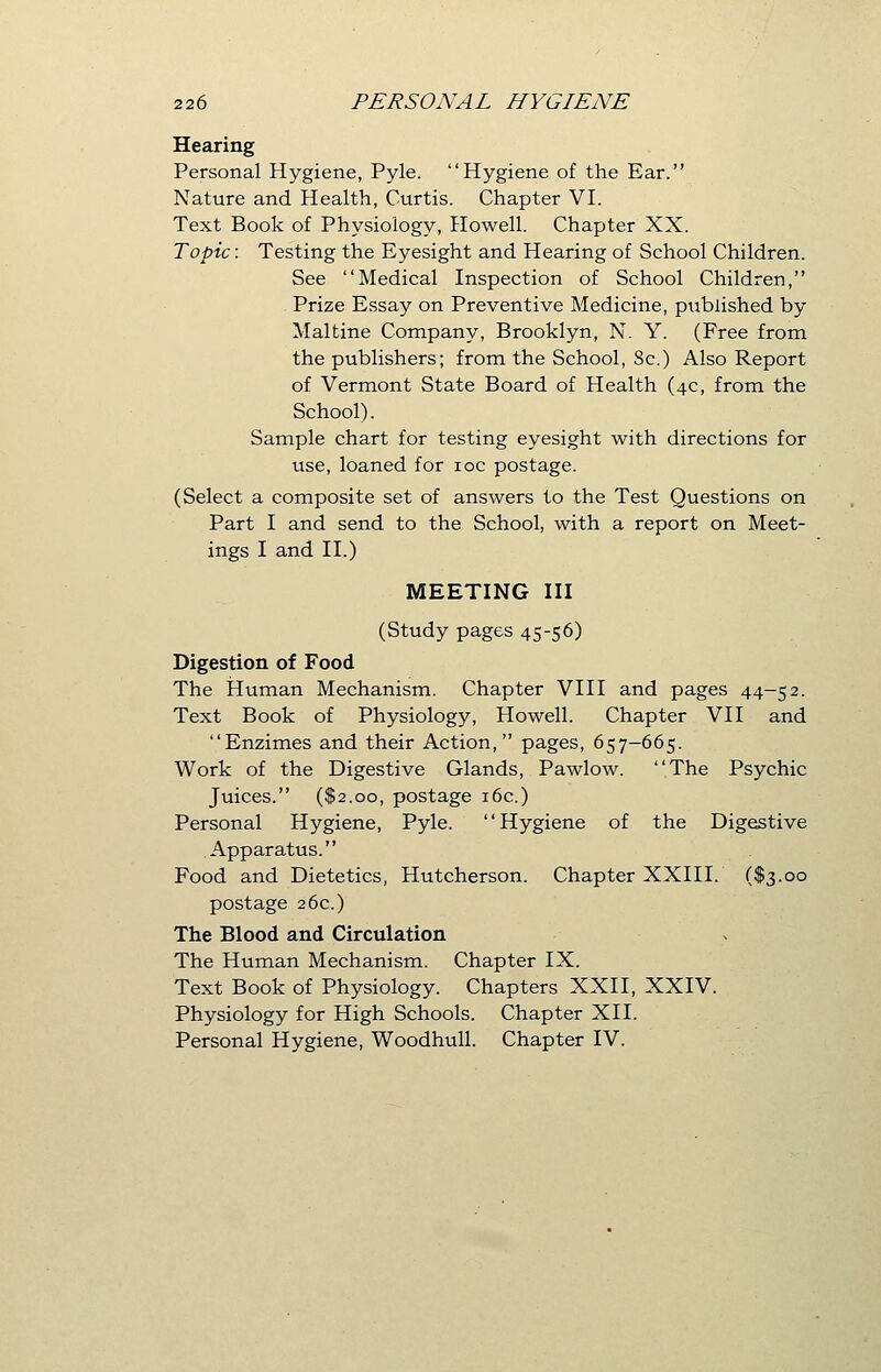 Hearing Personal Hygiene, Pyle. Hygiene of the Ear. Nature and Health, Curtis. Chapter VI. Text Book of Physiology, Howell. Chapter XX. Topic: Testing the Eyesight and Hearing of School Children. See Medical Inspection of School Children, Prize Essay on Preventive Medicine, published by Maltine Company, Brooklyn, N. Y. (Free from the publishers; from the School, 8c.) Also Report of Vermont State Board of Health (4c, from the School). Sample chart for testing eyesight with directions for use, loaned for 10c postage. (Select a composite set of answers to the Test Questions on Part I and send to the School, with a report on Meet- ings I and II.) MEETING III (Study pages 4556) Digestion of Food The Human Mechanism. Chapter VIII and pages 44-52. Text Book of Physiology, Howell. Chapter VII and Enzimes and their Action, pages, 657-665. Work of the Digestive Glands, Pawlow. The Psychic Juices. ($2.00, postage 16c.) Personal Hygiene, Pyle. Hygiene of the Digestive Apparatus. Food and Dietetics, Hutcherson. Chapter XXIII. ($3.00 postage 26c.) The Blood and Circulation The Human Mechanism. Chapter IX. Text Book of Physiology. Chapters XXII, XXIV. Physiology for High Schools. Chapter XII. Personal Hygiene, Woodhull. Chapter IV.