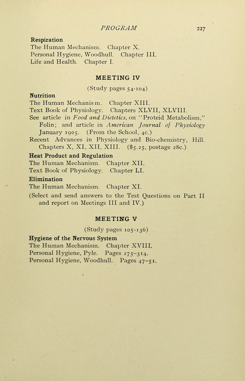 Respiration The Human Mechanism. Chapter X. Personal Hygiene, Woodhull. Chapter III. Life and Health. Chapter I. MEETING IV (vStudy pages 54-104) Nutrition The Human Mechanism. Chapter XIII. Text Book of Physiology. Chapters XLVII, XLVIII. See article in Food and Dietetics, on Proteid Metabolism, Folin; and article in American Journal of Physiology January 1905. (From the School, 4c.) Recent Advances in Physiology and Bio-chemistry, Hill. Chapters X, XI, XII, XIII. ($5.25, postage 28c.) Heat Product and Regulation The Human Mechanism. Chapter XII. Text Book of Physiology. Chapter LI. Elimination The Human Mechanism. Chapter XI. (Select and send answers to the Test Questions on Part II and report on Meetings III and IV.) MEETING V (Study pages 105-136) Hygiene of the Nervous System The Human Mechanism. Chapter XVIII. Personal Hygiene, Pyle. Pages 275-314. Personal Hygiene, Woodhull. Pages 47-51.
