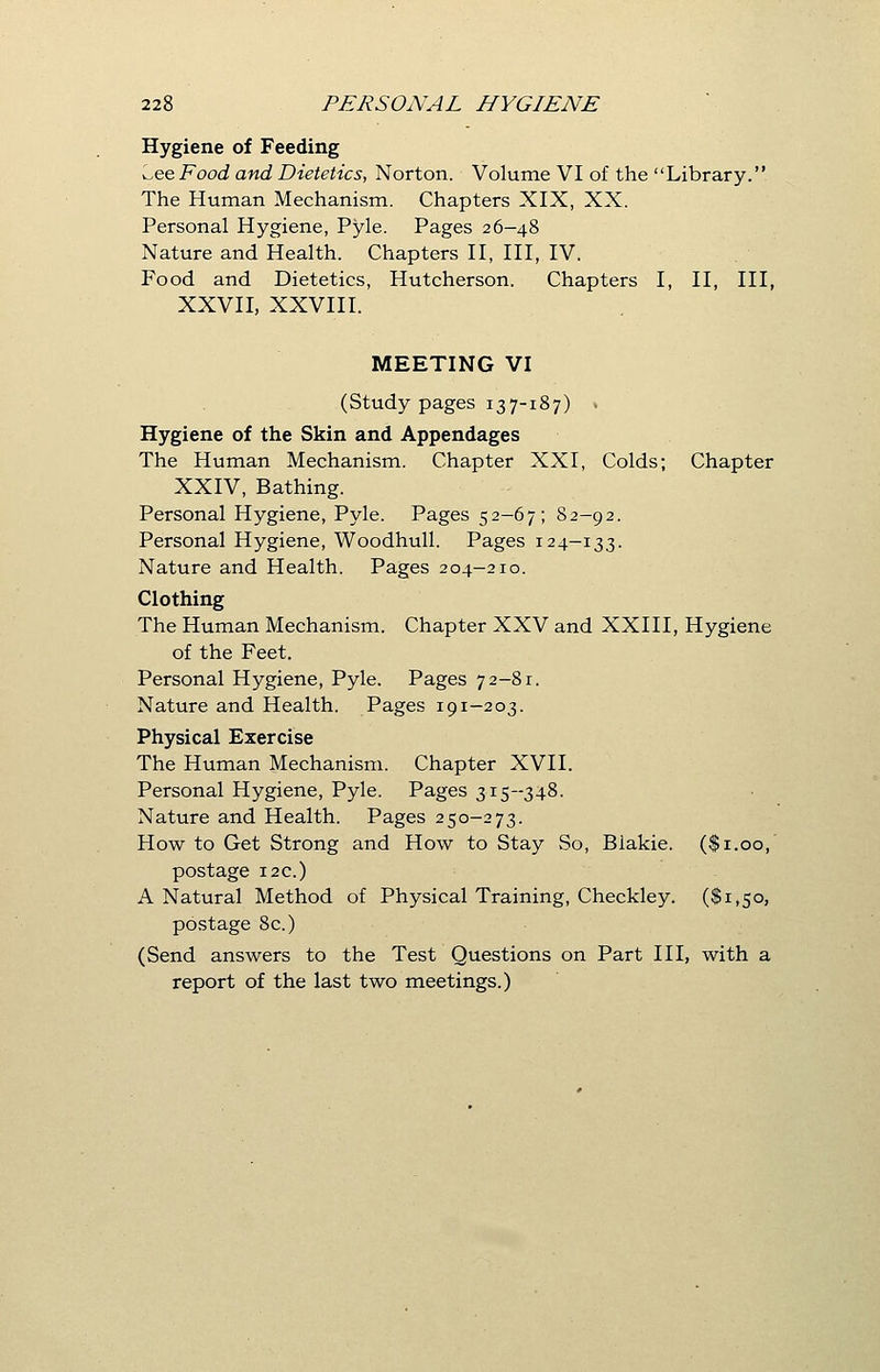 Hygiene of Feeding v^ee Food and Dietetics, Norton. Volume VI of the Library. The Human Mechanism. Chapters XIX, XX. Personal Hygiene, Pyle. Pages 26-48 Nature and Health. Chapters II, III, IV. Food and Dietetics, Hutcherson. Chapters I, II, III, XXVII, XXVIII. MEETING VI (Study pages 137-187) . Hygiene of the Skin and Appendages The Human Mechanism. Chapter XXI, Colds; Chapter XXIV, Bathing. Personal Hygiene, Pyle. Pages 52-67; 82-92. Personal Hygiene, Woodhull. Pages 124-133. Nature and Health. Pages 204-210. Clothing The Human Mechanism. Chapter XXV and XXIII, Hygiene of the Feet. Personal Hygiene, Pyle. Pages 72-81. Nature and Health. Pages 191-203. Physical Exercise The Human Mechanism. Chapter XVII. Personal Hygiene, Pyle. Pages 315-348. Nature and Health. Pages 250-273. How to Get Strong and How to Stay So, Blakie. ($1.00, postage 12c.) A Natural Method of Physical Training, Checkley. ($1,50, postage 8c.) (Send answers to the Test Questions on Part III, with a report of the last two meetings.)