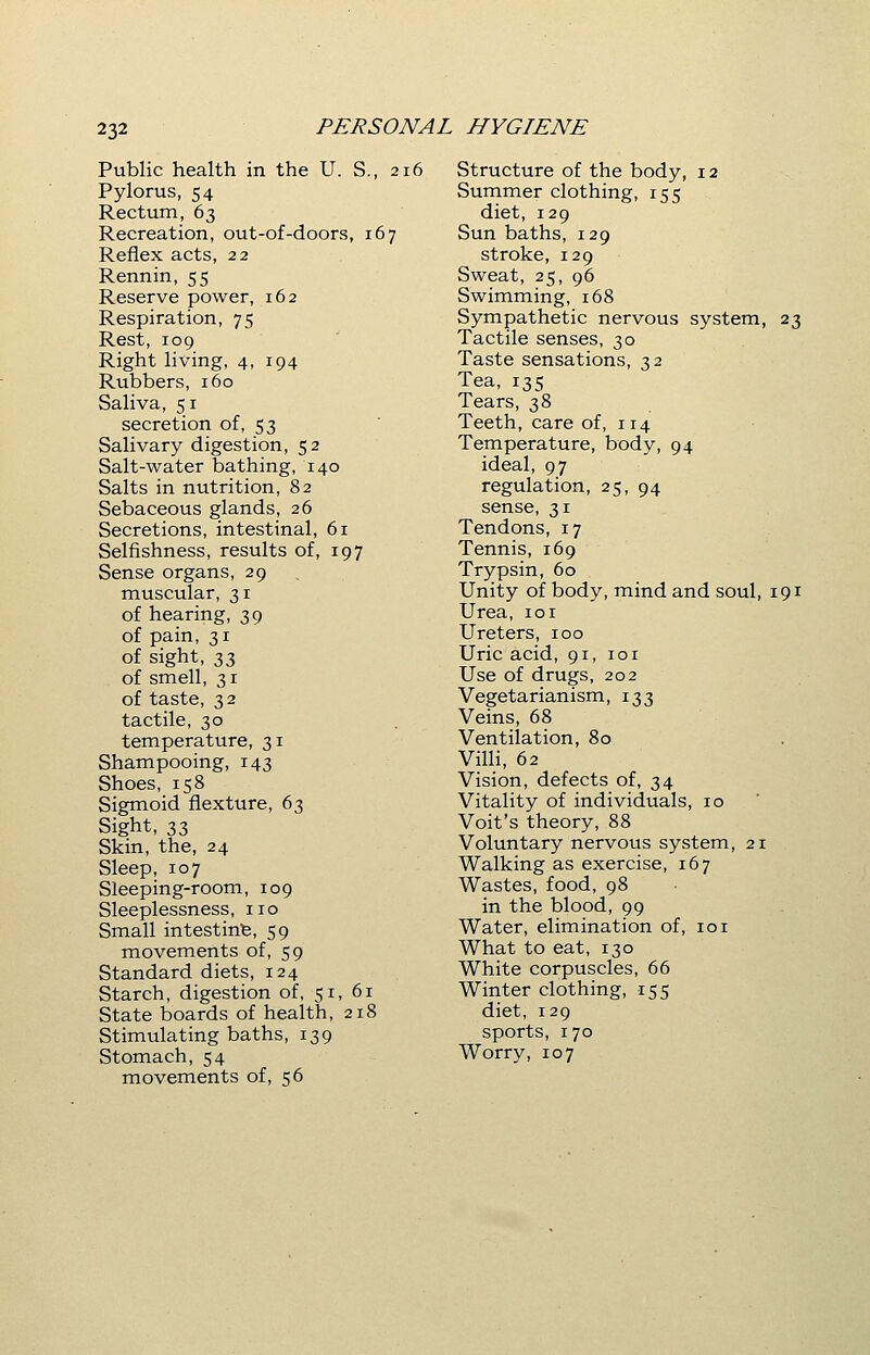 Public health in the U. S., 216 Pylorus, 54 Rectum, 63 Recreation, out-of-doors, 167 Reflex acts, 22 Rennin, 55 Reserve power, 162 Respiration, 75 Rest, 109 Right living, 4, 194 Rubbers, 160 Saliva, 51 secretion of, 53 Salivary digestion, 52 Salt-water bathing, 140 Salts in nutrition, 82 Sebaceous glands, 26 Secretions, intestinal, 61 Selfishness, results of, 197 Sense organs, 29 muscular, 31 of hearing, 39 of pain, 31 of sight, 33 of smell, 31 of taste, 32 tactile, 30 temperature, 31 Shampooing, 143 Shoes, 158 Sigmoid flexture, 63 Sight, 33 Skin, the, 24 Sleep, 107 Sleeping-room, 109 Sleeplessness, no Small intestine, 59 movements of, 59 Standard diets, 124 Starch, digestion of, 51, 61 State boards of health, 218 Stimulating baths, 139 Stomach, 54 movements of, 56 Structure of the body, 12 Summer clothing, 155 diet, 129 Sun baths, 129 stroke, 129 Sweat, 25, 96 Swimming, 168 Sympathetic nervous system, 23 Tactile senses, 30 Taste sensations, 32 Tea, 135 Tears, 38 Teeth, care of, 114 Temperature, body, 94 ideal, 97 regulation, 25, 94 sense, 31 Tendons, 17 Tennis, 169 Trypsin, 60 Unity of body, mind and soul, 191 Urea, 101 Ureters, 100 Uric acid, 91, 101 Use of drugs, 202 Vegetarianism, 133 Veins, 68 Ventilation, 80 Villi, 62 Vision, defects of, 34 Vitality of individuals, 10 Voit's theory, 88 Voluntary nervous system, 21 Walking as exercise, 167 Wastes, food, 98 in the blood, 99 Water, elimination of, 101 What to eat, 130 White corpuscles, 66 Winter clothing, 155 diet, 129 sports, 170 Worry, 107