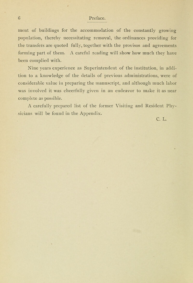 merit of buildings for the accommodation of the constantly growing population, thereby necessitating removal, the ordinances providing for the transfers are quoted fully, together with the provisos and agreements forming part of them. A careful reading will show how much they have been complied with. Nine years experience as Superintendent of the institution, in addi- tion to a knowledge of the details of previous administrations, were of considerable value in preparing the manuscript, and although much labor was involved it was cheerfully given in an endeavor to make it as near complete as possible. A carefully prepared list of the former Visiting and Resident Phy- sicians will be found in the Appendix. C. L.