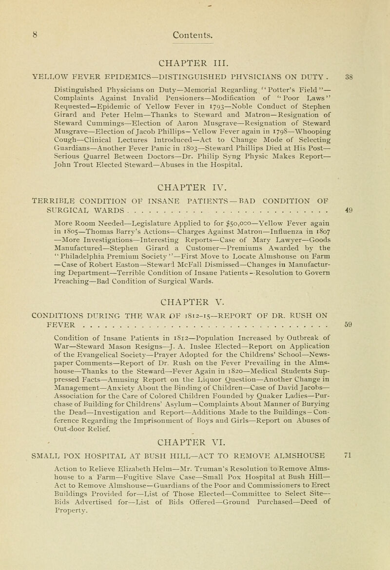 CHAPTER III. YELLOW FEVER EPIDEMICS—DISTINGUISHED PHYSICIANS ON DUTY . 38 Distinguished Physicians on Duty—Memorial Re^jarding''Potter's Field— Complaints Against Invalid Pensioners—Modification of Poor Laws Requested—Epidemic of Yellow Fever in 1793—Noble Conduct of Stephen Girard and Peter Helm—Thanks to Steward and Matron—Resignation of Steward Cummings—Election of Aaron Musgrave—Resignation of Steward Musgrave—Election of Jacob Phillips—Yellow Fever again in 179S—Whooping Cough—Clinical Lectures Introduced—Act to Change Mode of Selecting Guardians—Another Fever Panic in 1803—Steward Phillips Died at His Post— Serious Quarrel Between Doctors—Dr. Philip Syng Physic Makes Report^ John Trout Elected Steward—Abuses in the Hospital. CHAPTER IV. TERRIBLE CONDITION OF INSANE PATIENTS —BAD CONDITION OF SURGICAL WARDS 49 More Room Needed—Legislature Applied to for ^50,000—Yellow Fever again in 1805—Thomas Barry's Actions—Charges Against Matron—Influenza in 1807 —More Investigations—Interesting Reports—Case of Mary Lawyer—Goods Manufactured—Stephen Girard a Customer—-Premiums Awarded by the  Philadelphia Premium Society —First Move to Locate Almshouse on Farm —Case of Robert Easton—Steward McFall Dismissed—Changes in Manufactur- ing Department—Terrible Condition of Insane Patients—Resolution to Govern Preaching—Bad Condition of Surgical Wards. CHAPTER V. CONDITIONS DURING THE WAR OF 1812-15—REPORT OF DR. RUSH ON FEVER 59 Condition of Insane Patients in 1812—Population Increased by Outbreak of War—Steward Mason Resigns—^J. A. Inslee Elected—Report on Application of the Evangelical Society—Prayer Adopted for the Childrens' School—News- paper Comments—Report of Dr. Rush on the Fever Prevailing in the Alms- house—Thanks to the Steward—Fever Again in 1820—Medical Students Sup- pressed Facts—Amusing Report on the Liquor Question—Another Change in Management—Anxiety About the Binding of Children—Case of David Jacobs— Association for the Care of Colored Children Founded by Quaker Ladies—Pur- chase of Building for Childrens' Asylum—Complaints About Manner of Burying the Dead—Investigation and Report—Additions Made to the Buildings—Con- ference Regarding the Imprisonment of Boys and Girls—Report on Abuses of Out-door Relief. CHAPTER VI. SMALL POX HOSPITAL AT BUSH HILL—ACT TO REMOVE ALMSHOUSE 71 Action to Relieve Elizabeth Helm—Mr. Truman's Resolution to Remove Alms- house to a Farm—Fugitive Slave Case—Small Pox Hospital at Bush Hill— Act to Remove Almshouse—Guardians of the Poor and Commissioners to Erect Buildings Provided for—List of Those Elected—Committee to Select Site— Bids Advertised for^List of Bids Offered—Ground Purchased—Deed of Property.