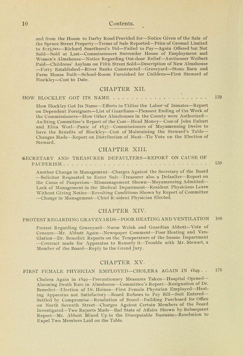 and from the House to Darby Road Provided for—Notice Given of the Sale of the Spruce Street Property—Terms of Sale Reported—Price of Ground Limited to ^125,000—Richard Smethurst's Bid—Failed to Pay—Again Offered but Not Sold—Sold at Last—Commissioners Surrender House of Employment and Women's Almshouse—Notice Regarding Out-door Relief—Auctioneer Wolbert Paid—Childrens' Asylum on Fifth Street Sold—Description of New Almshouse —Ferry Established—River Banks Constructed—Graveyard—Stone Barn and Farm House Built—School-Room Furnished for Cliildreu—First Steward of Blockley—Cost to Date. CHAPTER XII. HOW BLOCKLEY GOT ITS NAME 139 How Blockley Got Its Name—Efforts to Utilize the Labor' of Inmates—Report on Dependent Foreigners—List of Guardians—Pleasaut Ending of the Work of the Commissioners—How Other Almshouses in the County were Authorized— Auditing Committee's Report of the Cost—Head Money—Case of John Enhart and Eliza Worl—Panic of 1837—Commissioners of Moyamensing Desire to have the Benefits of Blockley—Cost of Maintaining the Steward's Table— Changes Made—Report on Distribution of Meat—Tie Vote on the Election of Steward. CHAPTER XIII. SECRETARY AND TREASURER DEFAULTERS-REPORT ON CAUSE OF PAUPERISM 150 Another Change in Management—Charges Against the Secretary of the Board —Solicitor Requested to Enter Suit—Treasurer also a Defaulter—Report on the Cause of Pauperism—Mismanagement Shown—Moyamensing Admitted— Lack of Management in the Medical Department—Resident Physicians Leave Without Giving Notice—Revolting Conditions Shown by Report of Committee —Change in Management—Chief Resident Physician Elected. CHAPTER XIV. PROTEST REGARDING GRAVEYARDS—POOR HEATING AND VENTILATION 160 Protest Regarding Graveyard—Nurse Welsh and Guardian Abbott—Vote of Censure—Mr. Abbott Again—Newspaper Comment—Poor Heating and Ven- tilation—Dr. Benedict Reports on the Temperature of the Insane Department —Contract made for Apparatus to Remedy it—Trouble with Mr. Stewart, a Member of the Board—Reply to the Grand Jury. CHAPTER XV. . FIRST FEMALE PHYSICIAN EMPLOYED—CHOLERA AGAIN IN 1849 . . 176 Cholera Again in 1849—Precautionary Measures Taken—Hospital Opened— Alarming Death Rate in Almshouse—Committee's Report—Resignation of Dr. Benedict—Election of Dr. Haines—First Female Physician Employed—Heat- ing Apparatus not Satisfactory—Board Refuses to Pay Bill—Suit Entered— Settled by Compromise—Resolution of Board—Building Purchased for Ofi&ce on North Seventh Street—Charges Against Certain Members of the Board Investigated—Two Reports Made—Bad State of Affairs Shown by Subsequent Report—Mr. Abbott Mixed Up in the Disreputable Business—Resolution to Expel Two Members Laid on the Table.