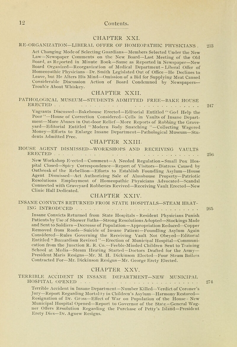 CHAPTER XXI. RE-ORGANIZATION—LIBERAL OFFER OF HOMEOPATHIC PHYSICIANS . 233 Act Changing Mode of Selecting Guardians—Members Selected Under the New Law—Newspaper Comments on the New Board—Last Meeting of the Old Board, as Reported in Minute Book—Same as Reported in Newspaper—New Board Organized—Reorganization of Medical Department—Liberal Offer of Homeopathic Physicians—Dr. Smith Legislated Out of OfBce—He Declines to Leave, but He Alters His Mind—Omission of a Bid for Supplying Meat Caused Considerable Discussion Action of Board Condemned by Newspapers— Trouble About Whiskey. CHAPTER XXII. PATHOLOGICAL MUSEUM—STUDENTS ADMITTED FREE—BAKE HOUSE ERECTED ... 247 Vagrants Discussed—Bakehouse Erected—Editorial Entitled  God Help the Poor—House of Correction Considered—Cells in Vaults of Insane Depart- ment—More Abuses in Out-door Relief—More Reports of Robbing the Grave- yard—Editorial Entitled Modern Body Snatching —Collecting Wagered Money—Efforts to Enlarge Insane Department—Pathological Museum—Stu- dents Admitted Free. CHAPTER XXIII. HOUSE AGENT DISMISSED—WORKSHOPS AND RECEIVING VAULTS ERECTED 25(> New Workshop Erected—Comment—A Needed Regulation-Small Pox Hos- pital Closed—Spicy Correspondence—Report of Visitors—Distress Caused by Outbreak of the Rebellion—Efforts to Establish Foundling Asylum—House Agent Dismissed—Act Authorizing Sale of Almshouse Property—Patriotic Resolutions Employment of Homeopathic Physicians Advocated—Scandal Connected with Graveyard Robberies Revived—Receiving Vault Erected—New Clinic Hall Dedicated. CHAPTER XXIV. INSANE CONVICTS RETURNED FROM STATE HOSPITALS—STEAM HEAT- ING INTRODUCED 26.5. Insane Convicts Returned from State Hospitals-Resident Physicians Punish Patients by Use of Shower Baths—Strong Resolutions Adopted—Stockings Made and Sent to Soldiers—Decrease of Population—Appropriation Reduced—Copper Removed from Roofs—Suicide of Insane Patient—Foundling Asylum Again Considered—Rules Governing the Receiving Vault Not Obeyed—Editorial Entitled  Buzzardism Revived —Erection of Municipal Hospital—Communi- cation from the Junction R. R. Co.^Feeble-Minded Children Sent to Training School at Media—Steam Heating Started—Doctors Drafted for the Army- President Maris Resigns—Mr. M. H. Dickinson Elected—Four Steam Boilers Contracted For—Mr. Dickinson Resigns—Mr. George Erety Elected. CHAPTER XXV. TERRIBLE ACCIDENT IN INSANE DEPARTMENT—NEW MUNICIPAL HOSPITAL OPENED 274 Terrible Accident in Insane Department—Number Killed—Verdict of Coroner's Jury—Report Regarding Mortality in Children's Asylum—Harmony Restored— Resignation of Dr. Gross—Effect of War on Population of the House- New Municipal Hospital Opened—Report to Governor of the State—General Wag- ner Offers Resolution Regarding the Purchase of Petty's Island—President Erety Dies—Dr. Agnew Resigns.