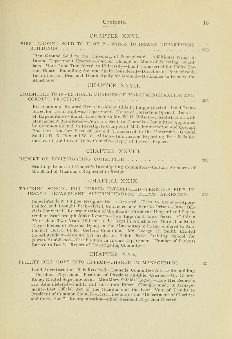 CHAPTER XXVI. FIRST GROUND SOLD TO U. OF P.—WINGS TO INSANE DEPARTMENT BUILDINGS 283 First Ground Sold to the University of Pennsylvania—Additional Winjjs to Insane Department Erected—Another Change in Mode of Selecting Guard- ians—More Land Transferred to University—Land Transferred for Police Sta- tion House—Foundling Asylum Again Considered—Directors of Pennsylvania Institution for Deaf and Dumb Apply for Ground—Ordinance to Remove the Almshouse. CHAPTER XXVII. 295 COMMITTEE TO INVESTIGATE CHARGES OF MALADMINISTRATION AND CORRUPT PRACTICES Resignation of Steward Henszey—Major Ellis P. Phipps Elected—Laud Trans- ferred for Use of Highway Department —House of Correction Opened—Increase of Expenditures—Marsh Land Sold to Mr. W. H. Wilson—DisE<itisfaction with Management Manifested—Petitions Sent to Councils—Committee Appointed by Common Council to Investigate Charges of Maladministration and Corrupt Practices—Another Piece of Ground Transferred to the University—Ground Sold to H. K. Fox and W. C. Allison- Information Regarding Free Beds Re- quested of the University by Councils—Reply of Provost Pepper. CHAPTER XXVIII. REPORT OF INVESTIGATING COMMITTEE S03 Scathing Report of Council's Investigating Committee—Certain Members of the Board of Guaidians Requested to Resign. CHAPTER XXIX. TRAINING SCHOOL FOR NURSES ESTABLISHED—TERRIBLE FIRE IN INSANE DEPARTMENT—SUPERINTENDENT PHIPPS ARRESTED . . 313 Superintendent Phipps Resigns—He is Arrested—Flees to Canada—Appre- hended and Brought Back—Tried, Convicted and Sent to Prison—Other Offi- cials Convicted—Re-organization of the Board—President Huggard and Super- tendent Scarborough Make Reports—Two Important Laws Passed—Children More than Two Years Old not to be Kept in Almshouses More than Sixty .Days—Bodies of Persons Dying in the Almshouses to be Surrendered to Ana- tomical Board Under Certain Conditions—Mr. George H. Smith Elected Superintendent—Ground Set Aside for Public Park—Training School for Nurses Established—Terrible Fire in Insane Department—Number of Patients Burned to Death—Report of Investigating Committee. CHAPTER XXX. BULLITT BILL GOES INTO EFFECT—CHANGE IN MANAGEMENT. ... 327 Land Advertised for—Bids Received—Councils' Committee Advise Re-building —Out-door Physicians—Position of Physician-in-Chief Created—Mr. George Rouey Elected Superintendent—Miss Mary Shields' Legacy—How Her Bequests are Administered—Bullitt Bill Goes into Effect—Changes Made in Manage- ment—Last Official Act of the Guardians of the Poor—Vote of Thanks to President of Common Council—First Directors of the  Department of Charities and Correction —Re-organization—Chief Resident Physician Elected.