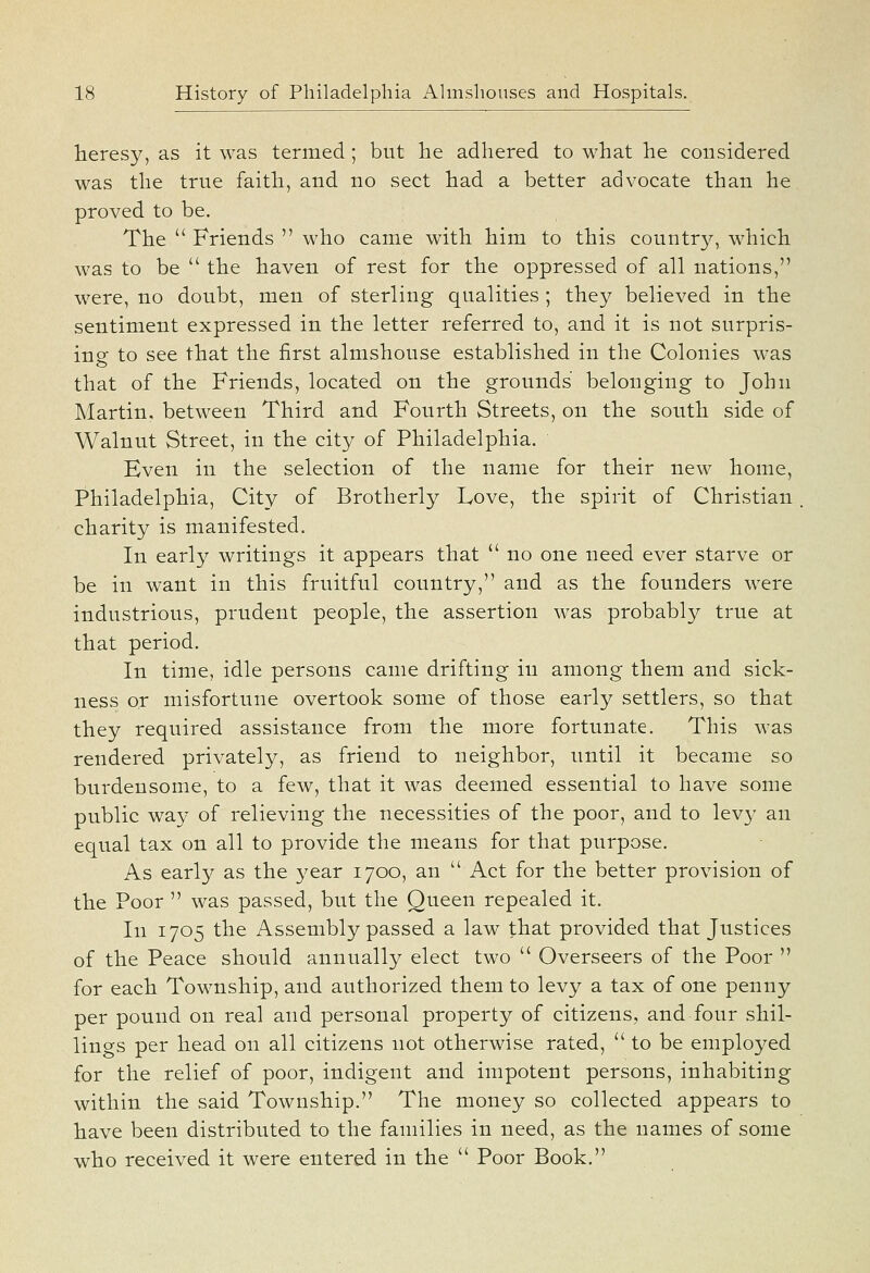 heresy, as it was termed; but he adhered to what he considered was the true faith, and no sect had a better advocate than he proved to be. The  Friends  who came with him to this country, which was to be  the haven of rest for the oppressed of all nations, were, no doubt, men of sterling qualities ; they believed in the sentiment expressed in the letter referred to, and it is not surpris- ing to see that the first almshouse established in the Colonies was that of the Friends, located on the grounds belonging to John Martin, between Third and Fourth Streets, on the south side of Walnut Street, in the city of Philadelphia. Even in the selection of the name for their new home, Philadelphia, City of Brotherly Love, the spirit of Christian charity is manifested. In early writings it appears that  no one need ever starve or be in want in this fruitful country, and as the founders were industrious, prudent people, the assertion was probably true at that period. In time, idle persons came drifting in among them and sick- ness or misfortune overtook some of those early settlers, so that they required assistance from the more fortunate. This was rendered privately, as friend to neighbor, until it became so burdensome, to a few, that it was deemed essential to have some public way of relieving the necessities of the poor, and to levy an equal tax on all to provide the means for that purpose. As early as the year 1700, an  Act for the better provision of the Poor  was passed, but the Queen repealed it. In 1705 the Assembly passed a law that provided that Justices of the Peace should annually elect two  Overseers of the Poor  for each Township, and authorized them to levy a tax of one penny per pound on real and personal property of citizens, and four shil- lings per head on all citizens not otherwise rated, to be employed for the relief of poor, indigent and impotent persons, inhabiting within the said Township. The money so collected appears to have been distributed to the families in need, as the names of some who received it were entered in the  Poor Book.