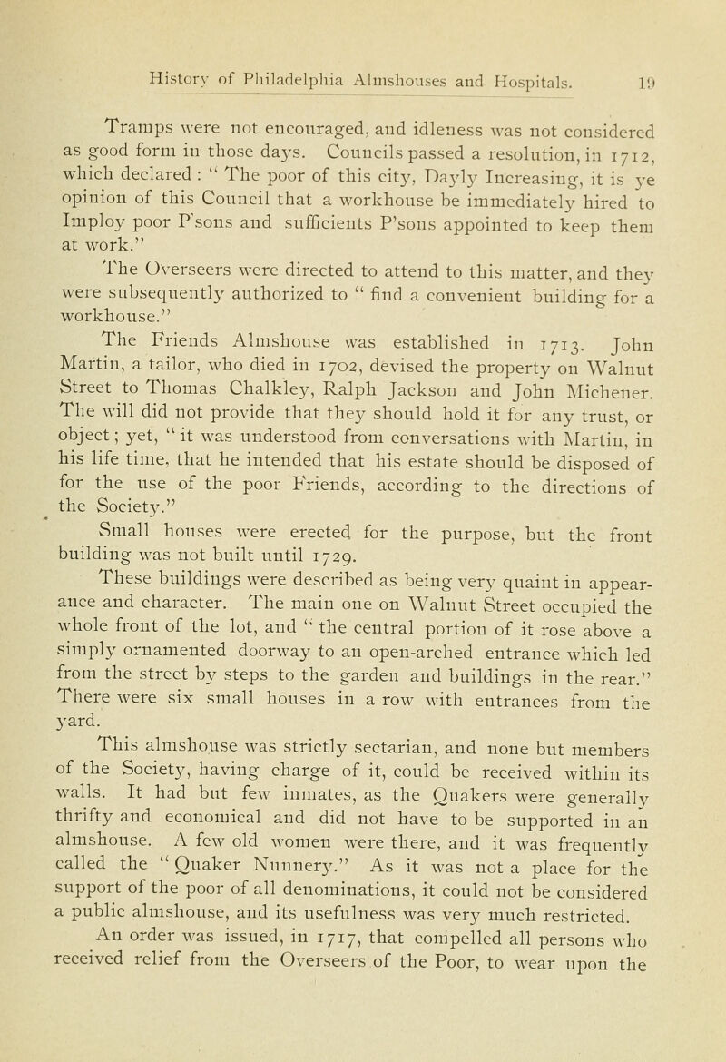 Tramps were not encouraged, and idleness was not considered as good form in those days. Councils passed a resolution, in 1712, which declared :  The poor of this city, Dayly Increasing, it is ye opinion of this Council that a workhouse be immediately hired to Imploy poor P'sons and sufficients P'sons appointed to keep them at work. The Overseers were directed to attend to this matter, and they were subsequently authorized to  find a convenient building for a workhouse. The Friends Almshouse was established in 1713. John Martin, a tailor, who died in 1702, devised the property on Walnut Street to Thomas Chalkley, Ralph Jackson and John Michener. The will did not provide that they should hold it for any trust, or object; yet, it was understood from conversations with Martin, in his life time, that he intended that his estate should be disposed of for the use of the poor Friends, according to the directions of the Society. Small houses were erected for the purpose, but the front building was not built until 1729. These buildings were described as being very quaint in appear- ance and character. The main one on Walnut Street occupied the whole front of the lot, and '' the central portion of it rose above a simply ornamented doorway to an open-arched entrance which led from the street by steps to the garden and buildings in the rear. There were six small houses in a row with entrances from the yard. This almshouse was strictly sectarian, and none but members of the Society, having charge of it, could be received within its walls. It had but few inmates, as the Quakers were generally thrifty and economical and did not have to be supported in an almshouse. A few old women were there, and it was frequently called the  Quaker Nunnery. As it was not a place for the support of the poor of all denominations, it could not be considered a public almshouse, and its usefulness was very much restricted. An order w^as issued, in 1717, that compelled all persons who received relief from the Overseers of the Poor, to wear upon the