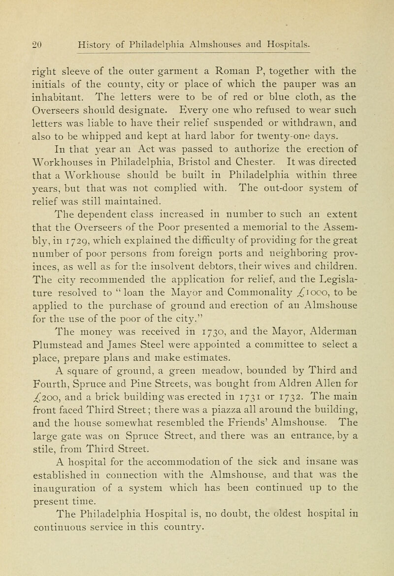 right sleeve of the outer garment a Roman P, together with the initials of the county, city or place of which the pauper was an inhabitant. The letters were to be of red or blue cloth, as the Overseers should designate. Every one who refused to wear such letters w^as liable to have their relief suspended or withdrawn, and also to be whipped and kept at hard labor for twenty-one days. In that year an Act was passed to authorize the erection of Workhouses in Philadelphia, Bristol and Chester. It was directed that a Workhouse should be built in Philadelphia within three years, but that was not complied with. The out-door system of relief was still maintained. The dependent class increased in number to such an extent that the Overseers of the Poor presented a memorial to the Assem- bly, in 1729, which explained the difficulty of providing for the great number of poor persons from foreign ports and neighboring prov- inces, as well as for the insolvent debtors, their wives and children. The city recommended the application for relief, and the Legisla- ture resolved to loan the Mayor and Commonality ^loco, to be applied to the purchase of ground and erection of an Almshouse for the use of the poor of the city. The money was received in 1730, and the Mayor, Alderman Plumstead and James Steel were appointed a committee to select a place, prepare plans and make estimates. A square of ground, a green meadow, bounded by Third and Fourth, Spruce and Pine Streets, w^as bought from Aldren Allen for ^200, and a brick building was erected in 1731 or 1732. The main front faced Third Street; there was a piazza all around the building, and the house somewhat resembled the Friends' Almshouse. The large gate was on Spruce Street, and there was an entrance, by a stile, from Third Street. A hospital for the accommodation of the sick and insane was established in connection with the Almshouse, and that was the inauguration of a system which has been continued up to the present time. The Philadelphia Hospital is, no doubt, the oldest hospital in continuous service in this country.