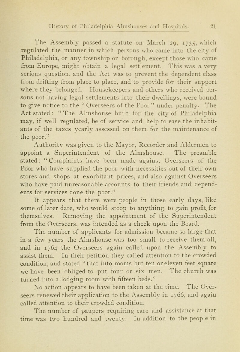 The Assembly passed a statute on March 29, 1735, which regulated the manner in which persons who came into the city of Philadelphia, or any township or borough, except those who came from Europe, might obtain a legal settlement. This was a very serious question, and the Act was to prevent the dependent class from drifting from place to place, and to provide for their support where they belonged. Housekeepers and others who received per- sons not having legal settlements into their dwellings, were bound to give notice to the  Overseers of the Poor  under penalty. The Act stated: ' The Almshouse built for the city of Philadelphia may, if well regulated, be of service and help to ease the inhabit- ants of the taxes yearly assessed on them, for the maintenance of the poor. iVuthority was given to the Mayor, Recorder and xAldermen to appoint a Superintendent of the Almshouse. The preamble stated:  Complaints have been made against Overseers of the Poor who have supplied the poor with necessities out of their own stores and shops at exorbitant prices, and also against Overseers who have paid unreasonable accounts to their friends and depend- ents for services done the poor. It appears that there were people in those early days, like some of later date, who would stoop to anything to gain profit, for themselves. Removing the appointment of the Superintendent from the Overseers, was intended as a check upon the Board. The number of applicants for admission became so large that in a few years the Almshouse was too small to receive them all, and in 1764 the Overseers again called upon the Asserhbly to assist them. In their petition they called attention to the crowded condition, and stated that into rooms but ten or eleven feet square we have been obliged to put four or six men. The church was turned into a lodging room with fifteen beds. No action appears to have been taken at the time. The Over- seers renewed their application to the iVssembly in 1766, and again called attention to their crowded condition. The number of paupers requiring care and assistance at that time was two hundred and twenty. In addition to the people in