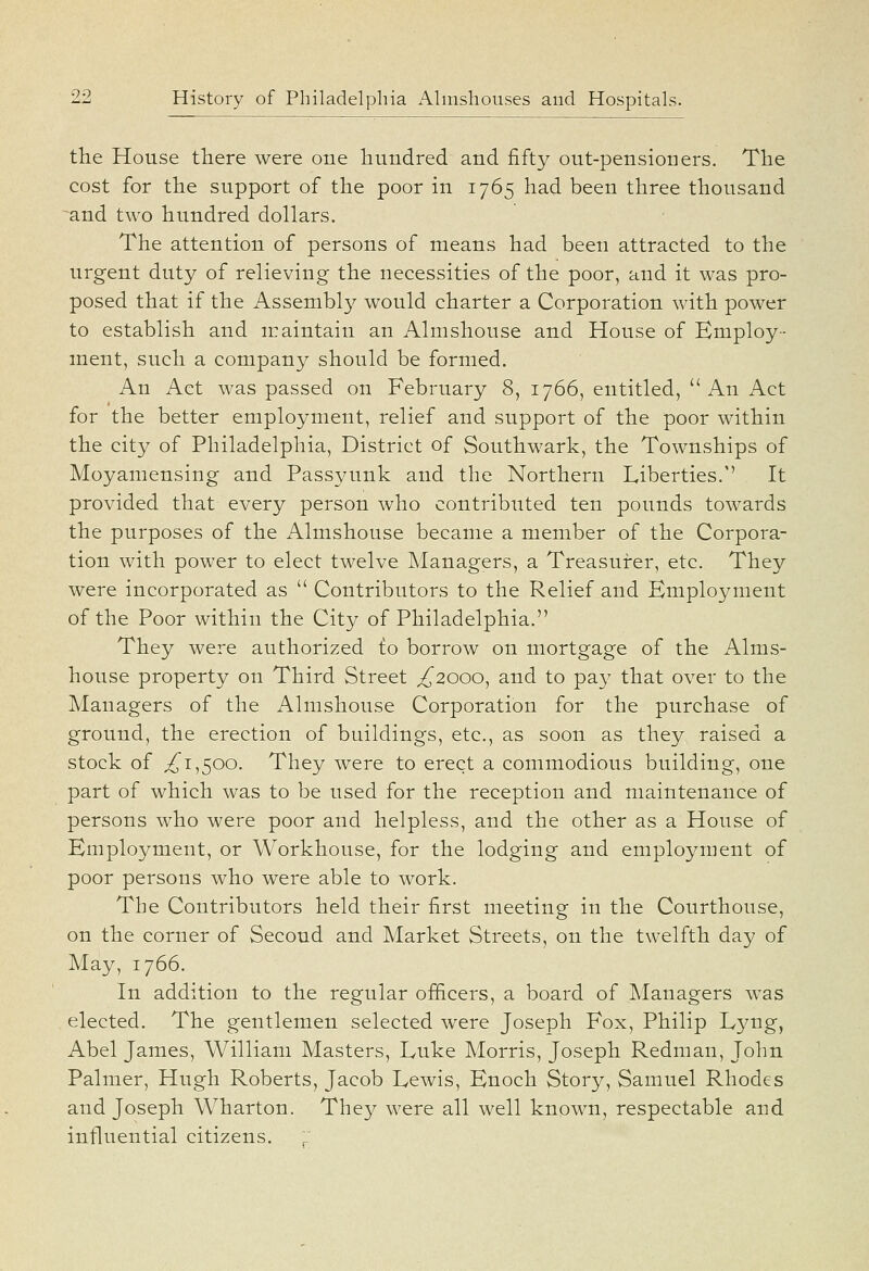 tlie House there were one hundred and fifty out-pensioners. The cost for the support of the poor in 1765 had been three thousand ^and two hundred dollars. The attention of persons of means had been attracted to the urgent duty of relieving the necessities of the poor, and it was pro- posed that if the Assembly would charter a Corporation with power to establish and maintain an Almshouse and House of Employ- ment, such a company should be formed. An Act was passed on February 8, 1766, entitled, An Act for the better employment, relief and support of the poor within the city of Philadelphia, District of Southwark, the Townships of Moyamensing and Passyunk and the Northern Liberties.'' It provided that every person who contributed ten pounds towards the purposes of the Almshouse became a member of the Corpora- tion with power to elect twelve Managers, a Treasurer, etc. They were incorporated as  Contributors to the Relief and Employment of the Poor within the City of Philadelphia. They were authorized to borrow on mortgage of the Alms- house property on Third Street ^2000, and to pay that over to the Managers of the Almshouse Corporation for the purchase of ground, the erection of buildings, etc., as soon as they raised a stock of ^1,500. They were to erect a commodious building, one part of which was to be used for the reception and maintenance of persons who were poor and helpless, and the other as a House of Employment, or Workhouse, for the lodging and employment of poor persons who were able to work. The Contributors held their first meeting in the Courthouse, on the corner of Second and Market Streets, on the twelfth day of May, 1766. In addition to the regular officers, a board of Managers was elected. The gentlemen selected were Joseph Fox, Philip L'3^ug, Abel James, William Masters, Luke Morris, Joseph Redman, John Palmer, Hugh Roberts, Jacob Lewis, Enoch Story, Samuel Rhodes and Joseph W^harton. They were all well knpwn, respectable and influential citizens.