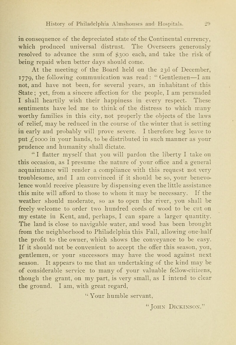 in consequence of the depreciated state of the Continental currency, which produced universal distrust. The Overseers generously resolved to advance the sum of $300 each, and take the risk of being repaid when better days should come. At the meeting of the Board held on the 23d of December, 1779, the following communication was read:  Gentlemen—I am not, and have not been, for several years, an inhabitant of this State; yet, from a sincere affection for the people, I am persuaded I shall heartily wish their happiness in every respect. These sentiments have led me to think of the distress to which many worthy families in this city, not properl}^ the objects of the laws of relief, may be reduced in the course of the winter that is setting in early and probably will prove severe. I therefore beg leave to put ;^iooo in your hands, to be distributed in such manner as your prudence and humanity shall dictate.  I flatter myself that you will pardon the liberty I take on this occasion, as I presume the nature of your of&ce and a general acquaintance will render a compliance with this request not very troublesome, and I am convinced if it should be so, your benevo- lence would receive pleasure by dispensing even the little assistance this mite will afford to those to whom it may be necessar}^ If the weather should moderate, so as to open the river, you shall be freely welcome to order two hundred cords of w^ood to be cut on my estate in Kent, and, perhaps, I can spare a larger quantity. The land is close to navigable water, and wood has been brought from the neighborhood to Philadelphia this Fall, allowing one-half the profit to the owner, which shows the conveyance to be easy. If it should not be convenient to accept the offer this season, you, gentlemen, or your successors may have the wood against next season. It appears to me that an undertaking of the kind may be of considerable service to many of your valuable fellow-citizens, though the grant, on my part, is very small, as I intend to clear the ground. I am, with great regard,  Your humble servant, John Dickinson.