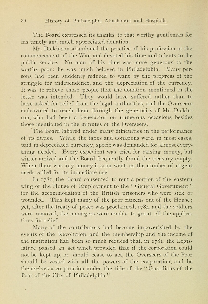 The Board expressed its thanks to that worthy gentleman for his timely and much appreciated donation. Mr. Dickinson abandoned the practice of his profession at the commencement of the War, and devoted his time and talents to the public service. No man of his time was more generous to the worthy poor; he was much beloved in Philadelphia. Many per- sons had been suddenly reduced to want by the progress of the struggle for independence, and the depreciation of the currency. It was to relieve those people that the donation mentioned in the letter was intended. They would have suflfered rather than to have asked for relief from the legal authorities, and the Overseers endeavored to reach them through the generosity of Mr. Dickin- son, who had been a benefactor on numerous occasions besides those mentioned in the minutes of the Overseers. The Board labored under many difficulties in the performance of its duties. While the taxes and donations were, in most cases, paid in depreciated currency, specie was demanded for almost every- thing needed. Every expedient was tried for raising money, but winter arrived and the Board frequently found the treasury empty. When there was any money it soon went, as the number of urgent needs called for its immediate use. In 1781, the Board consented to rent a portion of the eastern wing of the House of Employment to the  General Government for the accommodation of the British prisoners who were sick or wounded. This kept many of the poor citizens out of the House ; yet, after the treaty of peace was proclaimed, 1784, and the soldiers were removed, the managers were unable to grant all the applica- tions for relief. Many of the contributors had become impoverished by the events of the Revolution, and the membership and the income of the institution had been so much reduced that, in 1781, the Legis- lature passed an act which provided that if the corporation could not be kept up, or should cease to act, the Overseers of the Poor should be vested with all the powers of the corporation, and be themselves a corporation under the title of the  Guardians of the Poor of the City of Philadelphia.