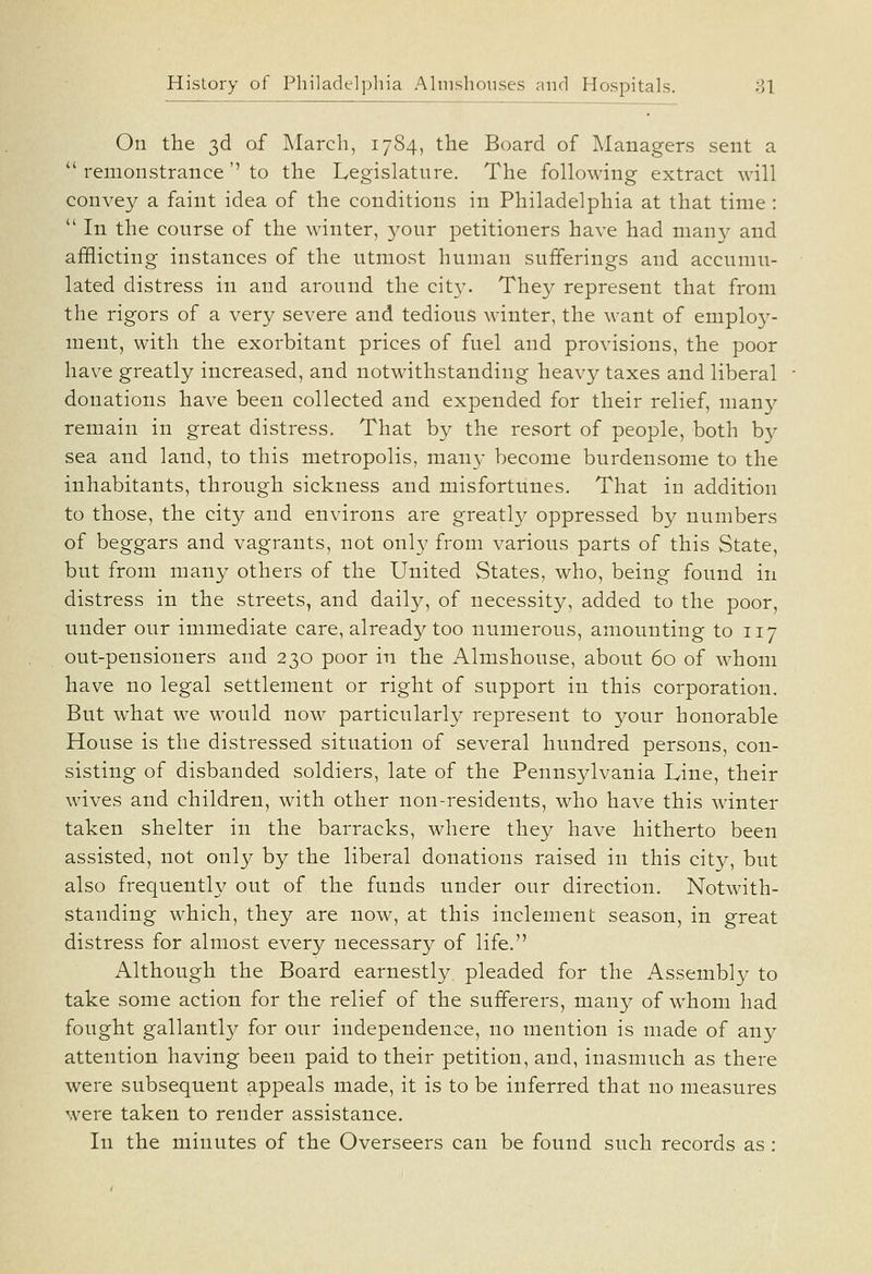 On the 3d of March, 1784, the Board of Managers sent a  remonstrance'' to the Legislature. The following extract will convey a faint idea of the conditions in Philadelphia at that time :  In the course of the winter, your petitioners have had many and afflicting instances of the utmost human sufferings and accumu- lated distress in and around the city. They represent that from the rigors of a very severe and tedious w^inter, the want of employ- ment, with the exorbitant prices of fuel and provisions, the poor have greatly increased, and notwithstanding heavy taxes and liberal donations have been collected and expended for their relief, many remain in great distress. That by the resort of people, both by sea and land, to this metropolis, man}- become burdensome to the inhabitants, through sickness and misfortunes. That in addition to those, the city and environs are greatly oppressed by numbers of beggars and vagrants, not only from various parts of this State, but from many others of the United States, who, being found in distress in the streets, and daily, of necessity, added to the poor, under our immediate care, already too numerous, amounting to 117 out-pensioners and 230 poor in the Almshouse, about 60 of whom have no legal settlement or right of support in this corporation. But what we would now particularly represent to your honorable House is the distressed situation of several hundred persons, con- sisting of disbanded soldiers, late of the Pennsylvania Line, their wives and children, with other non-residents, who have this winter taken shelter in the barracks, where they have hitherto been assisted, not only by the liberal donations raised in this city, but also frequently out of th.e funds under our direction. Notwith- standing which, they are now, at this inclement season, in great distress for almost every necessary of life. Although the Board earnestly, pleaded for the Assembly to take some action for the relief of the sufferers, many of w^hom had fought gallantly for our independence, no mention is made of any attention having been paid to their petition, and, inasmuch as there were subsequent appeals made, it is to be inferred that no measures were taken to render assistance. In the minutes of the Overseers can be found such records as :